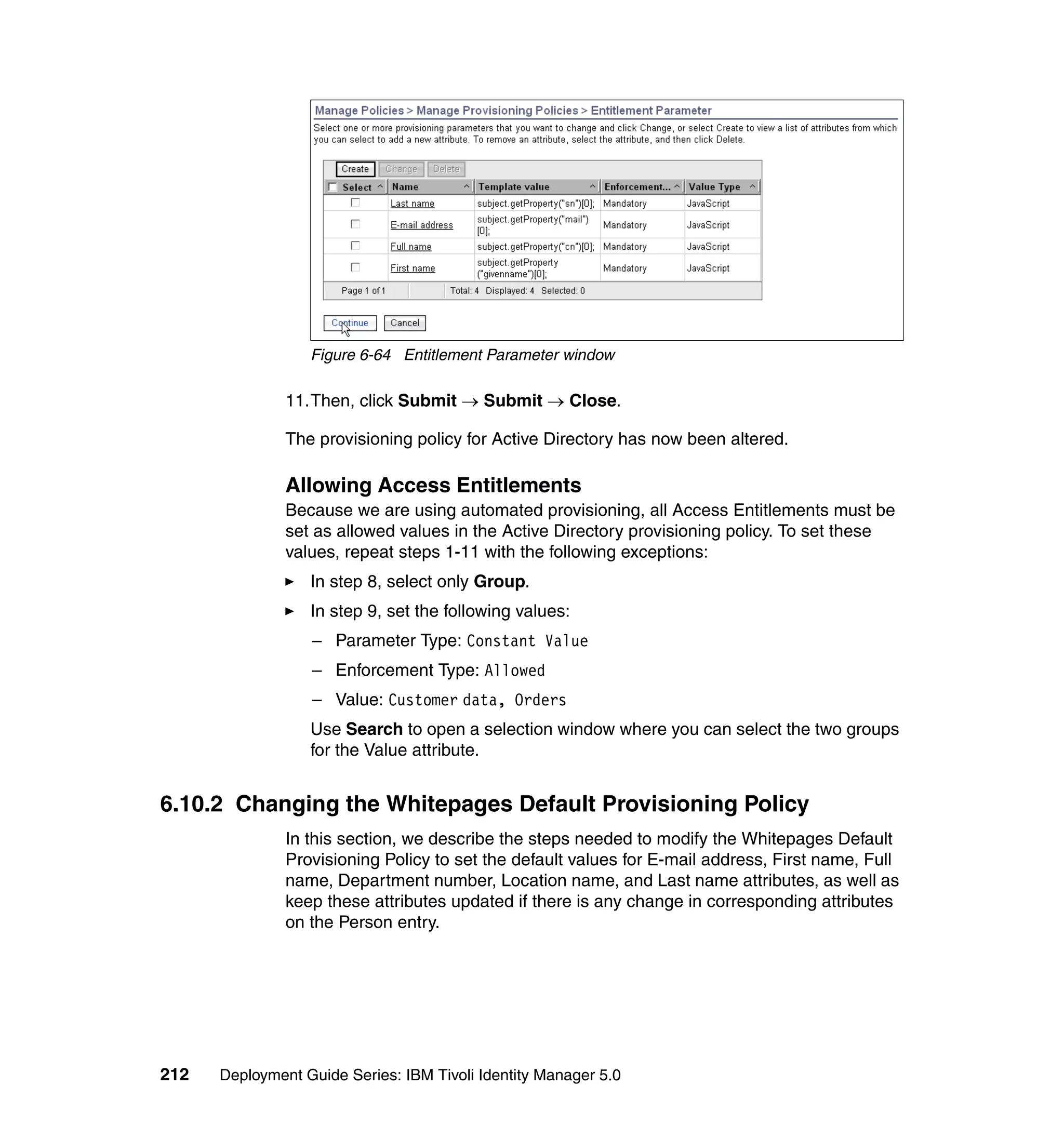 Figure 6-64 Entitlement Parameter window

               11.Then, click Submit → Submit → Close.

               The provisioning policy for Active Directory has now been altered.

               Allowing Access Entitlements
               Because we are using automated provisioning, all Access Entitlements must be
               set as allowed values in the Active Directory provisioning policy. To set these
               values, repeat steps 1-11 with the following exceptions:
                  In step 8, select only Group.
                  In step 9, set the following values:
                  – Parameter Type: Constant Value
                  – Enforcement Type: Allowed
                  – Value: Customer data, Orders
                  Use Search to open a selection window where you can select the two groups
                  for the Value attribute.


6.10.2 Changing the Whitepages Default Provisioning Policy
               In this section, we describe the steps needed to modify the Whitepages Default
               Provisioning Policy to set the default values for E-mail address, First name, Full
               name, Department number, Location name, and Last name attributes, as well as
               keep these attributes updated if there is any change in corresponding attributes
               on the Person entry.




212   Deployment Guide Series: IBM Tivoli Identity Manager 5.0
 