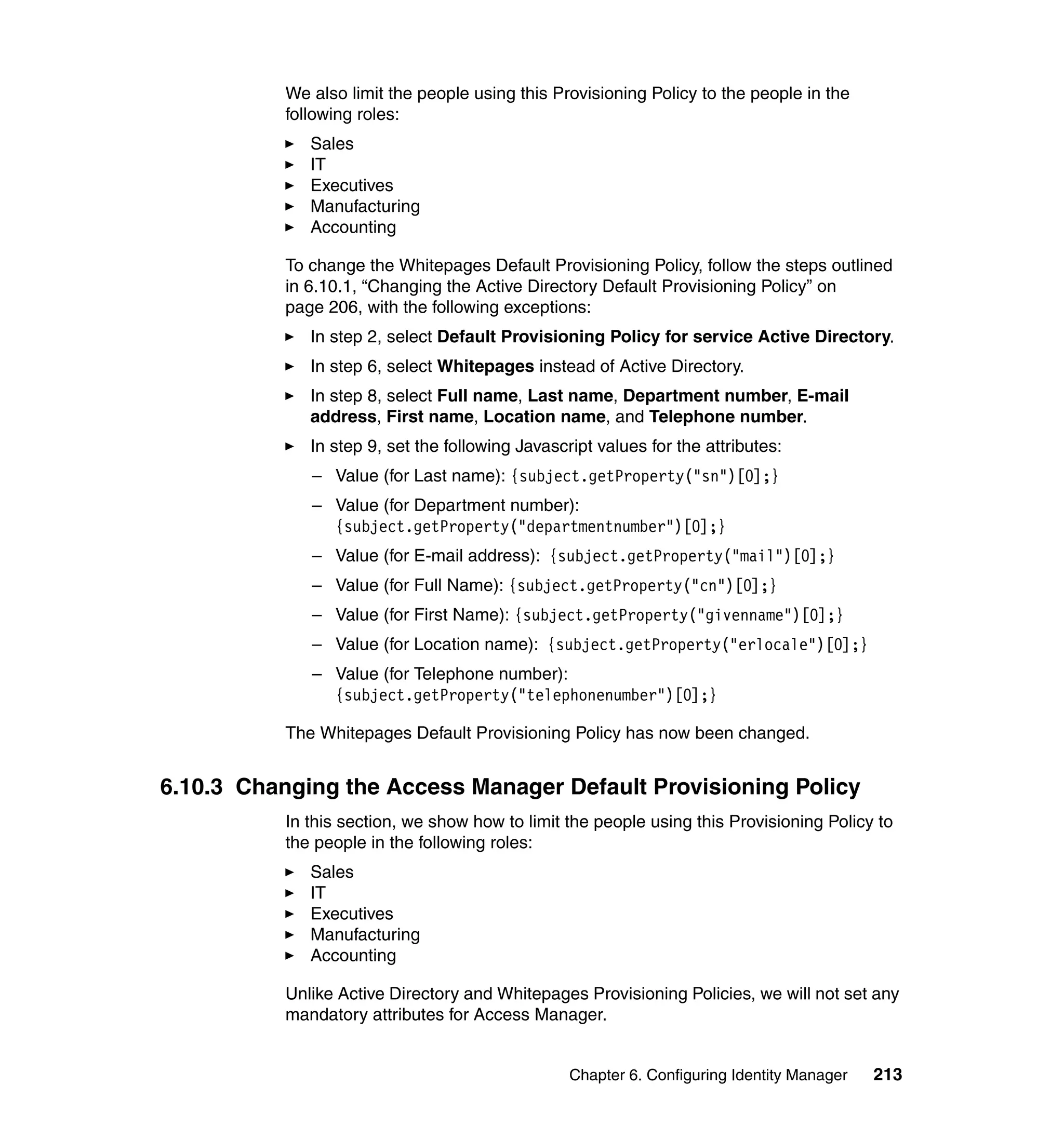 We also limit the people using this Provisioning Policy to the people in the
           following roles:
              Sales
              IT
              Executives
              Manufacturing
              Accounting

           To change the Whitepages Default Provisioning Policy, follow the steps outlined
           in 6.10.1, “Changing the Active Directory Default Provisioning Policy” on
           page 206, with the following exceptions:
              In step 2, select Default Provisioning Policy for service Active Directory.
              In step 6, select Whitepages instead of Active Directory.
              In step 8, select Full name, Last name, Department number, E-mail
              address, First name, Location name, and Telephone number.
              In step 9, set the following Javascript values for the attributes:
              – Value (for Last name): {subject.getProperty("sn")[0];}
              – Value (for Department number):
                {subject.getProperty("departmentnumber")[0];}
              – Value (for E-mail address): {subject.getProperty("mail")[0];}
              – Value (for Full Name): {subject.getProperty("cn")[0];}
              – Value (for First Name): {subject.getProperty("givenname")[0];}
              – Value (for Location name): {subject.getProperty("erlocale")[0];}
              – Value (for Telephone number):
                {subject.getProperty("telephonenumber")[0];}

           The Whitepages Default Provisioning Policy has now been changed.


6.10.3 Changing the Access Manager Default Provisioning Policy
           In this section, we show how to limit the people using this Provisioning Policy to
           the people in the following roles:
              Sales
              IT
              Executives
              Manufacturing
              Accounting

           Unlike Active Directory and Whitepages Provisioning Policies, we will not set any
           mandatory attributes for Access Manager.


                                                  Chapter 6. Configuring Identity Manager   213
 