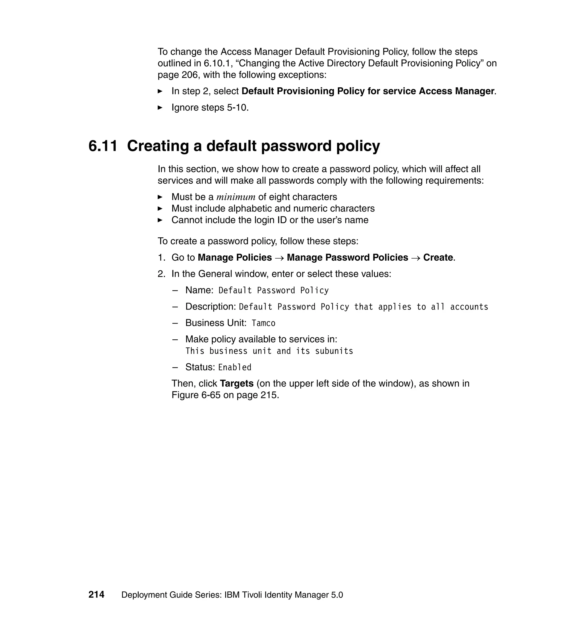 To change the Access Manager Default Provisioning Policy, follow the steps
               outlined in 6.10.1, “Changing the Active Directory Default Provisioning Policy” on
               page 206, with the following exceptions:
                  In step 2, select Default Provisioning Policy for service Access Manager.
                  Ignore steps 5-10.



6.11 Creating a default password policy
               In this section, we show how to create a password policy, which will affect all
               services and will make all passwords comply with the following requirements:
                  Must be a minimum of eight characters
                  Must include alphabetic and numeric characters
                  Cannot include the login ID or the user’s name

               To create a password policy, follow these steps:
               1. Go to Manage Policies → Manage Password Policies → Create.
               2. In the General window, enter or select these values:
                  – Name: Default Password Policy
                  – Description: Default Password Policy that applies to all accounts
                  – Business Unit: Tamco
                  – Make policy available to services in:
                    This business unit and its subunits
                  – Status: Enabled
                  Then, click Targets (on the upper left side of the window), as shown in
                  Figure 6-65 on page 215.




214   Deployment Guide Series: IBM Tivoli Identity Manager 5.0
 