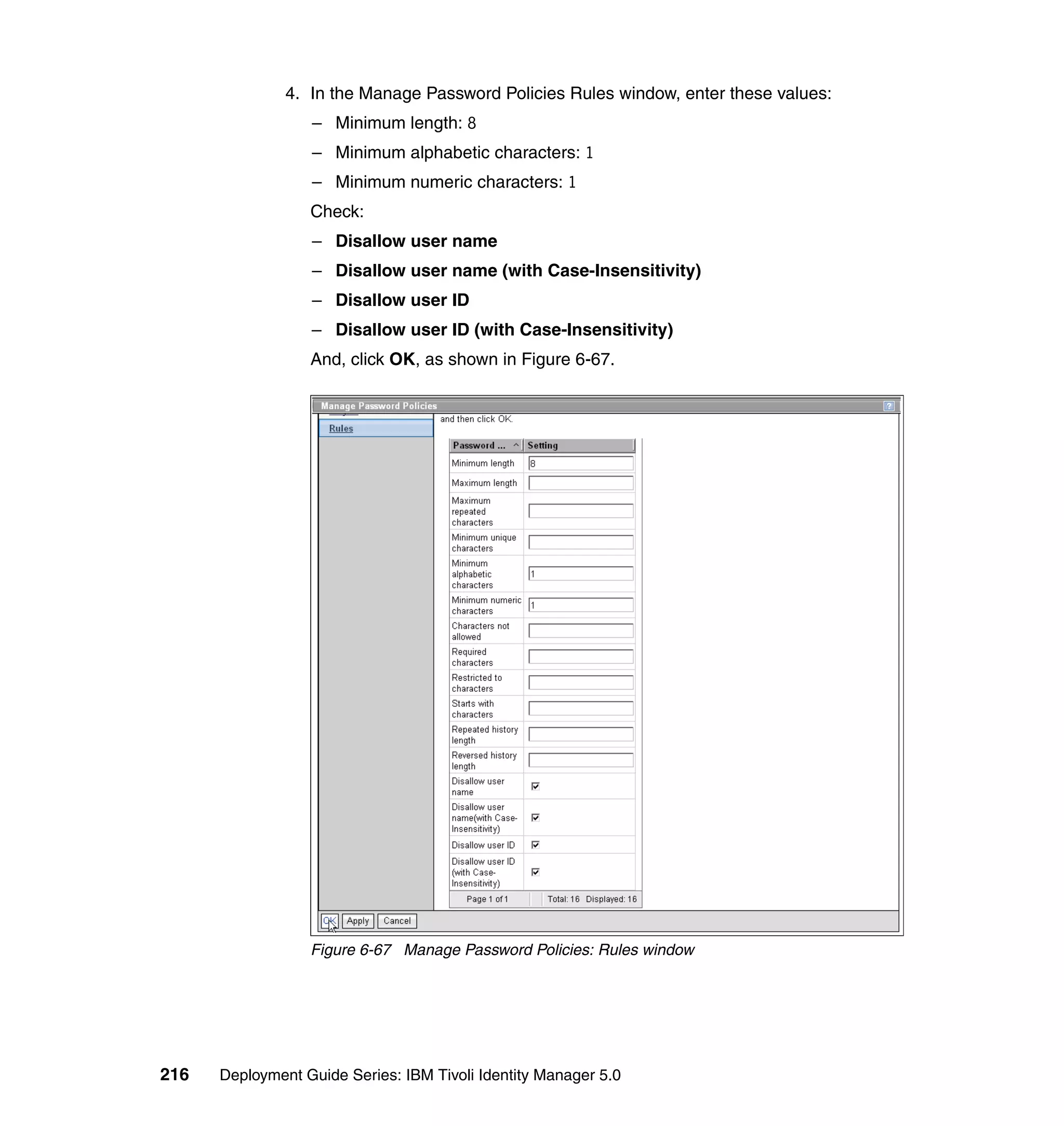 4. In the Manage Password Policies Rules window, enter these values:
                  – Minimum length: 8
                  – Minimum alphabetic characters: 1
                  – Minimum numeric characters: 1
                  Check:
                  – Disallow user name
                  – Disallow user name (with Case-Insensitivity)
                  – Disallow user ID
                  – Disallow user ID (with Case-Insensitivity)
                  And, click OK, as shown in Figure 6-67.




                  Figure 6-67 Manage Password Policies: Rules window




216   Deployment Guide Series: IBM Tivoli Identity Manager 5.0
 