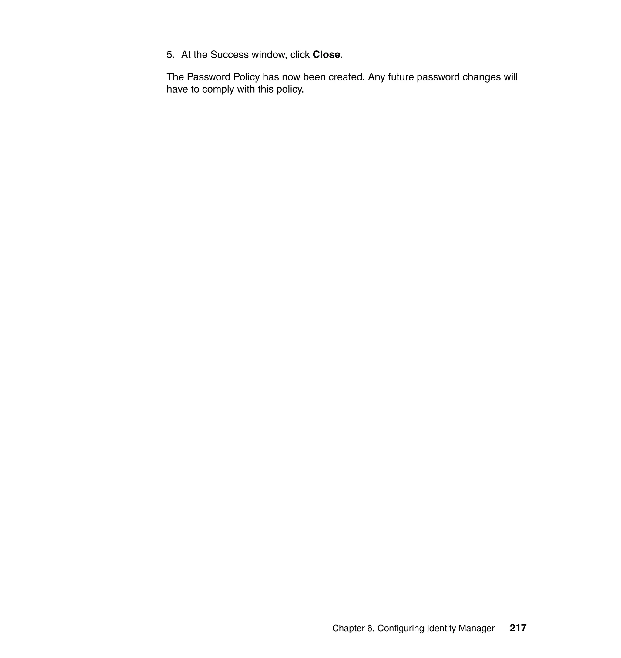 5. At the Success window, click Close.

The Password Policy has now been created. Any future password changes will
have to comply with this policy.




                                   Chapter 6. Configuring Identity Manager   217
 