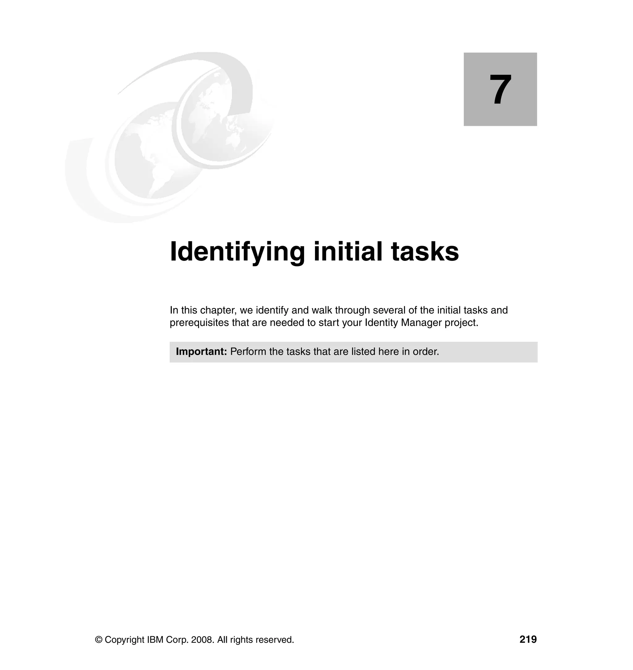 7


    Chapter 7.   Identifying initial tasks
                 In this chapter, we identify and walk through several of the initial tasks and
                 prerequisites that are needed to start your Identity Manager project.

                   Important: Perform the tasks that are listed here in order.




© Copyright IBM Corp. 2008. All rights reserved.                                                  219
 