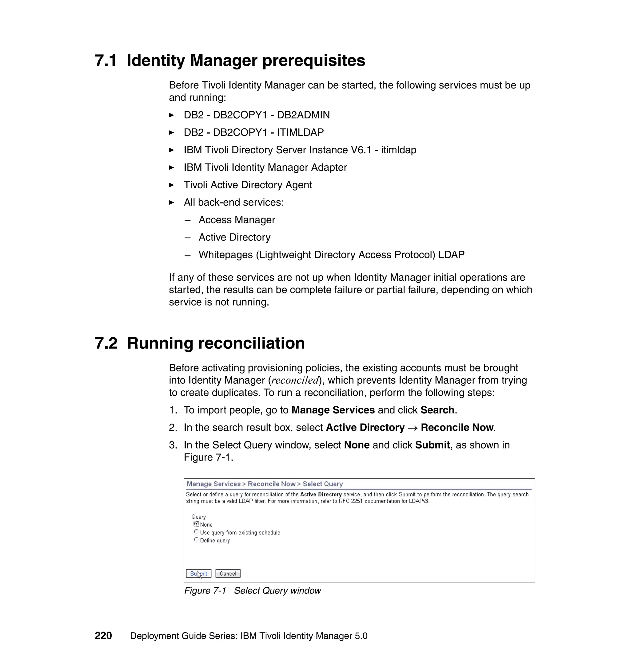 7.1 Identity Manager prerequisites
               Before Tivoli Identity Manager can be started, the following services must be up
               and running:
                  DB2 - DB2COPY1 - DB2ADMIN
                  DB2 - DB2COPY1 - ITIMLDAP
                  IBM Tivoli Directory Server Instance V6.1 - itimldap
                  IBM Tivoli Identity Manager Adapter
                  Tivoli Active Directory Agent
                  All back-end services:
                  – Access Manager
                  – Active Directory
                  – Whitepages (Lightweight Directory Access Protocol) LDAP

               If any of these services are not up when Identity Manager initial operations are
               started, the results can be complete failure or partial failure, depending on which
               service is not running.



7.2 Running reconciliation
               Before activating provisioning policies, the existing accounts must be brought
               into Identity Manager (reconciled), which prevents Identity Manager from trying
               to create duplicates. To run a reconciliation, perform the following steps:
               1. To import people, go to Manage Services and click Search.
               2. In the search result box, select Active Directory → Reconcile Now.
               3. In the Select Query window, select None and click Submit, as shown in
                  Figure 7-1.




                  Figure 7-1 Select Query window



220   Deployment Guide Series: IBM Tivoli Identity Manager 5.0
 