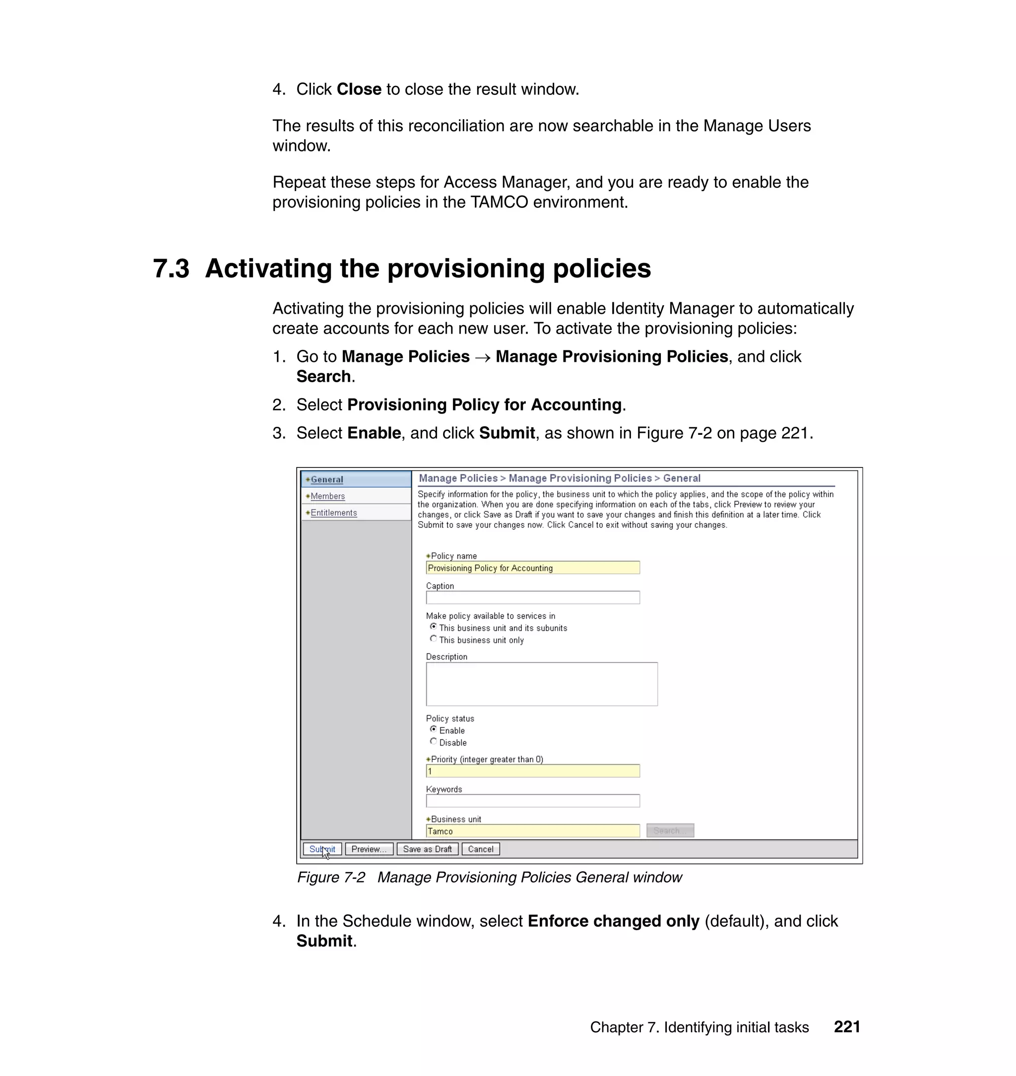 4. Click Close to close the result window.

         The results of this reconciliation are now searchable in the Manage Users
         window.

         Repeat these steps for Access Manager, and you are ready to enable the
         provisioning policies in the TAMCO environment.



7.3 Activating the provisioning policies
         Activating the provisioning policies will enable Identity Manager to automatically
         create accounts for each new user. To activate the provisioning policies:
         1. Go to Manage Policies → Manage Provisioning Policies, and click
            Search.
         2. Select Provisioning Policy for Accounting.
         3. Select Enable, and click Submit, as shown in Figure 7-2 on page 221.




            Figure 7-2 Manage Provisioning Policies General window

         4. In the Schedule window, select Enforce changed only (default), and click
            Submit.




                                                      Chapter 7. Identifying initial tasks   221
 
