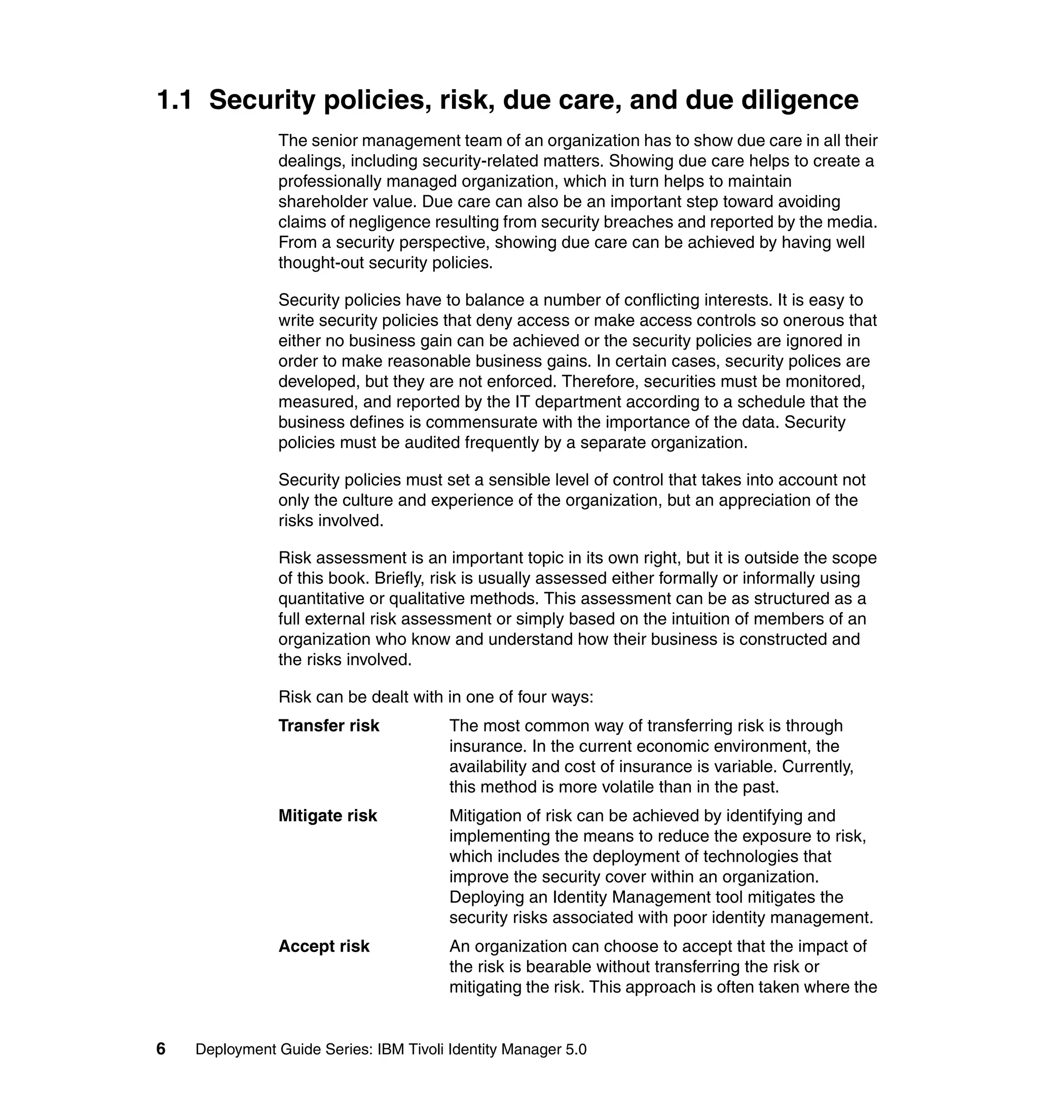 1.1 Security policies, risk, due care, and due diligence
               The senior management team of an organization has to show due care in all their
               dealings, including security-related matters. Showing due care helps to create a
               professionally managed organization, which in turn helps to maintain
               shareholder value. Due care can also be an important step toward avoiding
               claims of negligence resulting from security breaches and reported by the media.
               From a security perspective, showing due care can be achieved by having well
               thought-out security policies.

               Security policies have to balance a number of conflicting interests. It is easy to
               write security policies that deny access or make access controls so onerous that
               either no business gain can be achieved or the security policies are ignored in
               order to make reasonable business gains. In certain cases, security polices are
               developed, but they are not enforced. Therefore, securities must be monitored,
               measured, and reported by the IT department according to a schedule that the
               business defines is commensurate with the importance of the data. Security
               policies must be audited frequently by a separate organization.

               Security policies must set a sensible level of control that takes into account not
               only the culture and experience of the organization, but an appreciation of the
               risks involved.

               Risk assessment is an important topic in its own right, but it is outside the scope
               of this book. Briefly, risk is usually assessed either formally or informally using
               quantitative or qualitative methods. This assessment can be as structured as a
               full external risk assessment or simply based on the intuition of members of an
               organization who know and understand how their business is constructed and
               the risks involved.

               Risk can be dealt with in one of four ways:
               Transfer risk            The most common way of transferring risk is through
                                        insurance. In the current economic environment, the
                                        availability and cost of insurance is variable. Currently,
                                        this method is more volatile than in the past.
               Mitigate risk            Mitigation of risk can be achieved by identifying and
                                        implementing the means to reduce the exposure to risk,
                                        which includes the deployment of technologies that
                                        improve the security cover within an organization.
                                        Deploying an Identity Management tool mitigates the
                                        security risks associated with poor identity management.
               Accept risk              An organization can choose to accept that the impact of
                                        the risk is bearable without transferring the risk or
                                        mitigating the risk. This approach is often taken where the


6   Deployment Guide Series: IBM Tivoli Identity Manager 5.0
 