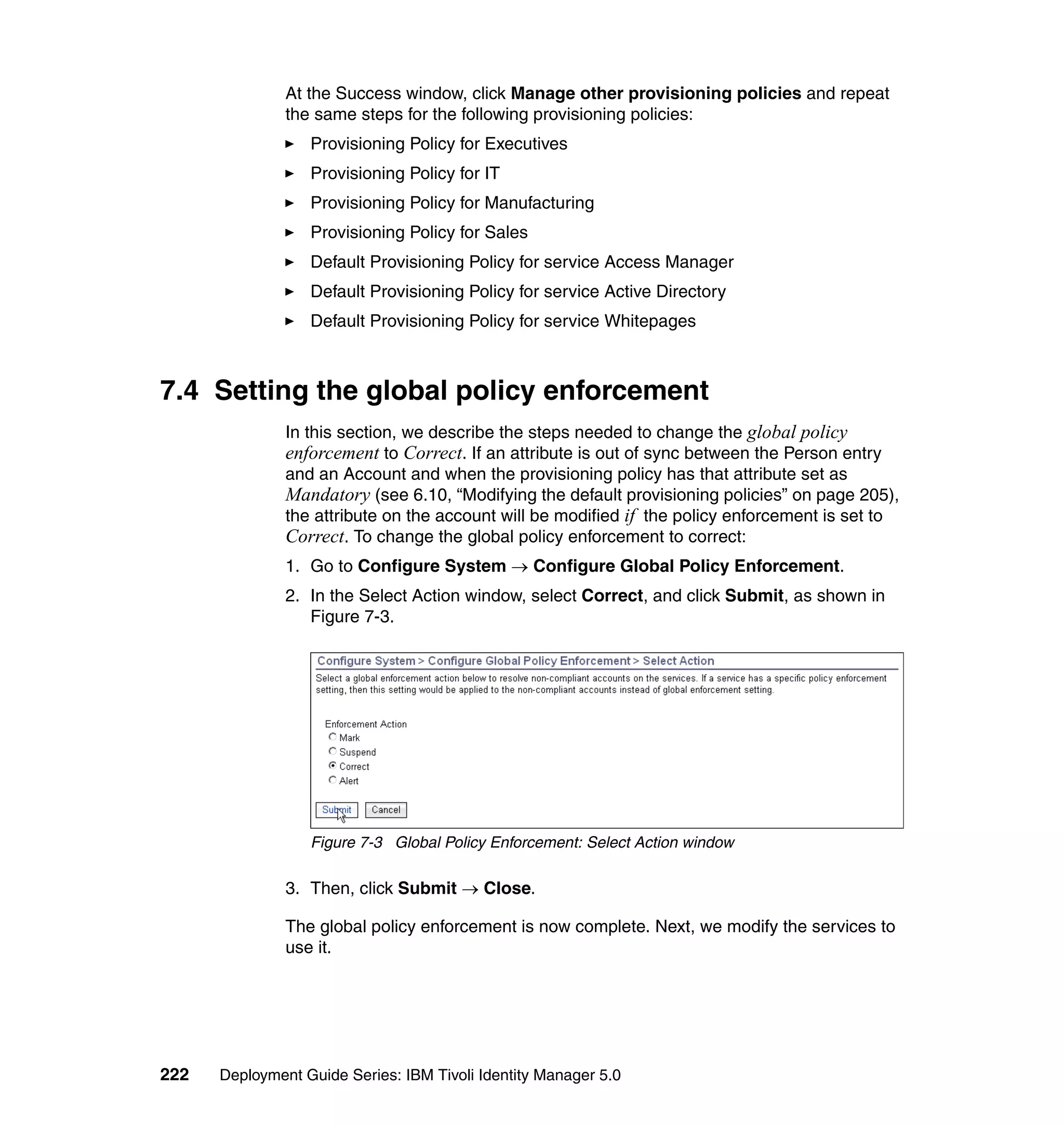 At the Success window, click Manage other provisioning policies and repeat
               the same steps for the following provisioning policies:
                  Provisioning Policy for Executives
                  Provisioning Policy for IT
                  Provisioning Policy for Manufacturing
                  Provisioning Policy for Sales
                  Default Provisioning Policy for service Access Manager
                  Default Provisioning Policy for service Active Directory
                  Default Provisioning Policy for service Whitepages



7.4 Setting the global policy enforcement
               In this section, we describe the steps needed to change the global policy
               enforcement to Correct. If an attribute is out of sync between the Person entry
               and an Account and when the provisioning policy has that attribute set as
               Mandatory (see 6.10, “Modifying the default provisioning policies” on page 205),
               the attribute on the account will be modified if the policy enforcement is set to
               Correct. To change the global policy enforcement to correct:
               1. Go to Configure System → Configure Global Policy Enforcement.
               2. In the Select Action window, select Correct, and click Submit, as shown in
                  Figure 7-3.




                  Figure 7-3 Global Policy Enforcement: Select Action window

               3. Then, click Submit → Close.

               The global policy enforcement is now complete. Next, we modify the services to
               use it.




222   Deployment Guide Series: IBM Tivoli Identity Manager 5.0
 
