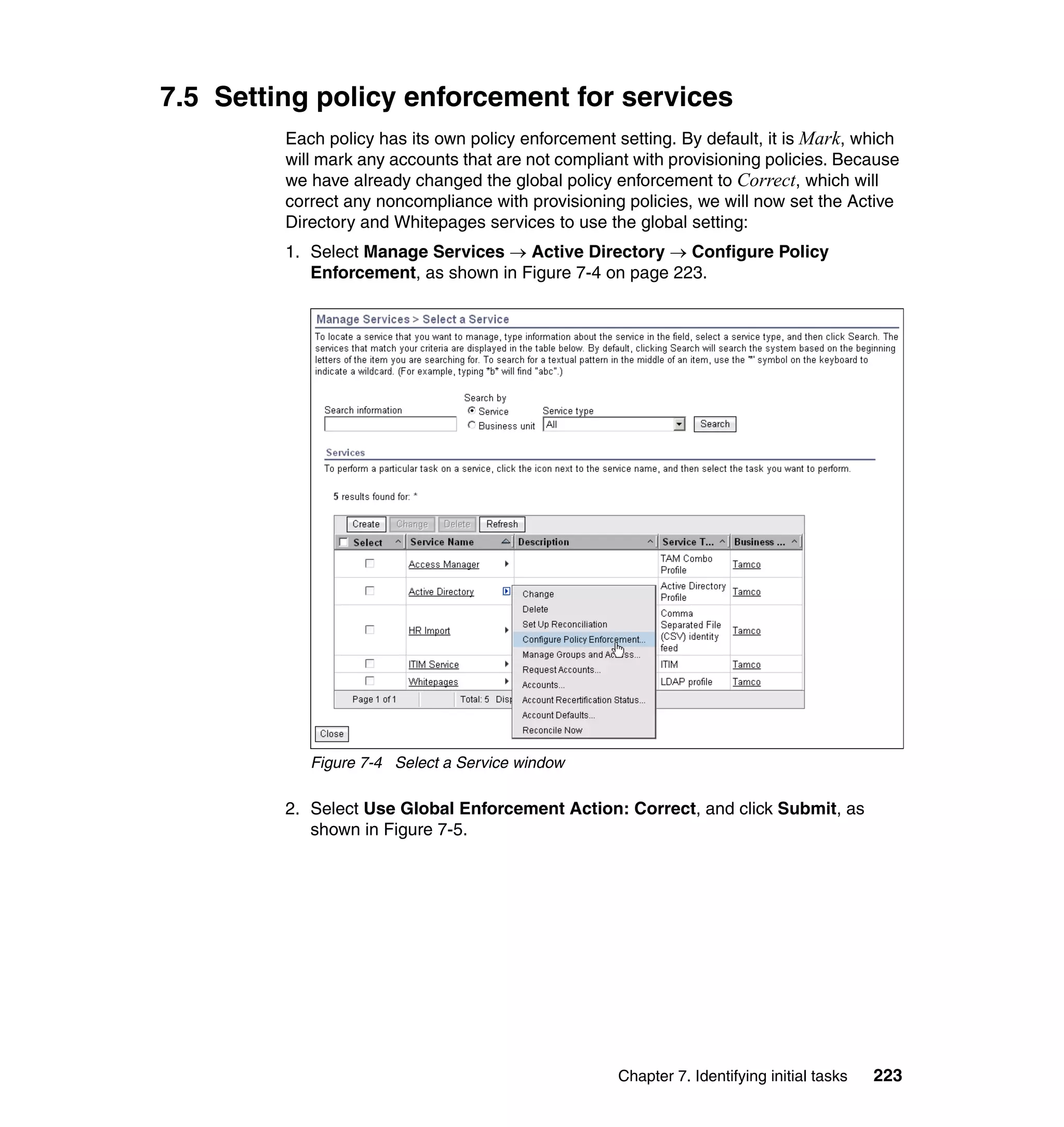7.5 Setting policy enforcement for services
         Each policy has its own policy enforcement setting. By default, it is Mark, which
         will mark any accounts that are not compliant with provisioning policies. Because
         we have already changed the global policy enforcement to Correct, which will
         correct any noncompliance with provisioning policies, we will now set the Active
         Directory and Whitepages services to use the global setting:
         1. Select Manage Services → Active Directory → Configure Policy
            Enforcement, as shown in Figure 7-4 on page 223.




            Figure 7-4 Select a Service window

         2. Select Use Global Enforcement Action: Correct, and click Submit, as
            shown in Figure 7-5.




                                                    Chapter 7. Identifying initial tasks   223
 