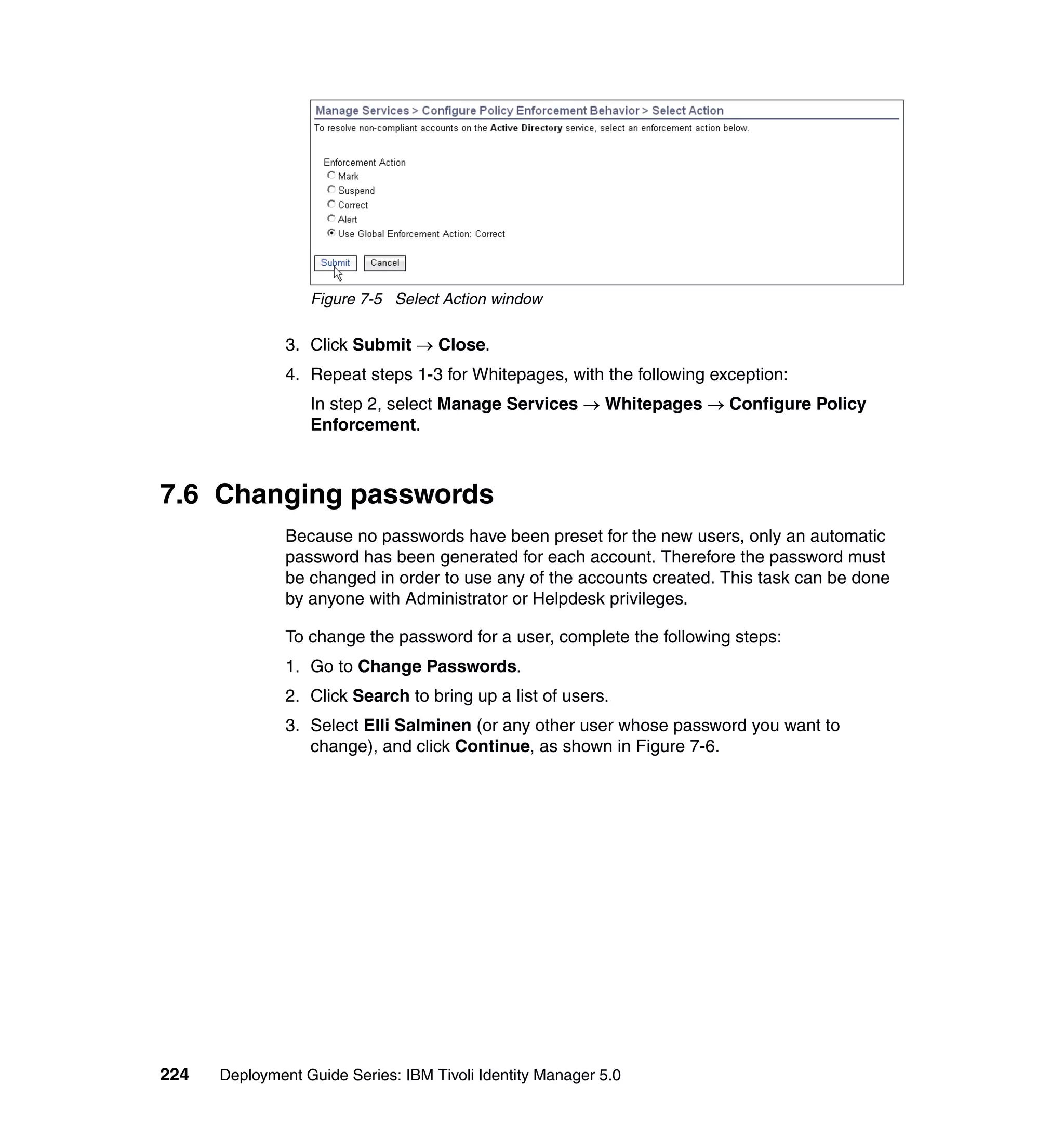 Figure 7-5 Select Action window

               3. Click Submit → Close.
               4. Repeat steps 1-3 for Whitepages, with the following exception:
                  In step 2, select Manage Services → Whitepages → Configure Policy
                  Enforcement.



7.6 Changing passwords
               Because no passwords have been preset for the new users, only an automatic
               password has been generated for each account. Therefore the password must
               be changed in order to use any of the accounts created. This task can be done
               by anyone with Administrator or Helpdesk privileges.

               To change the password for a user, complete the following steps:
               1. Go to Change Passwords.
               2. Click Search to bring up a list of users.
               3. Select Elli Salminen (or any other user whose password you want to
                  change), and click Continue, as shown in Figure 7-6.




224   Deployment Guide Series: IBM Tivoli Identity Manager 5.0
 