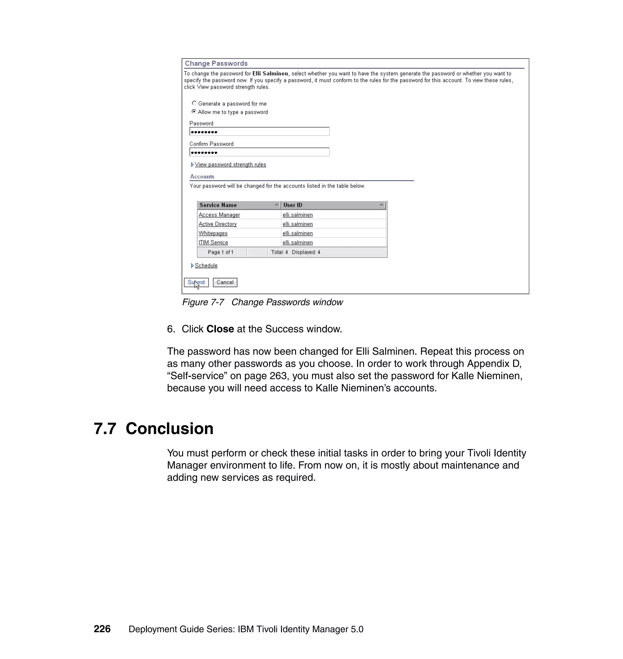Figure 7-7 Change Passwords window

               6. Click Close at the Success window.

               The password has now been changed for Elli Salminen. Repeat this process on
               as many other passwords as you choose. In order to work through Appendix D,
               “Self-service” on page 263, you must also set the password for Kalle Nieminen,
               because you will need access to Kalle Nieminen’s accounts.



7.7 Conclusion
               You must perform or check these initial tasks in order to bring your Tivoli Identity
               Manager environment to life. From now on, it is mostly about maintenance and
               adding new services as required.




226   Deployment Guide Series: IBM Tivoli Identity Manager 5.0
 
