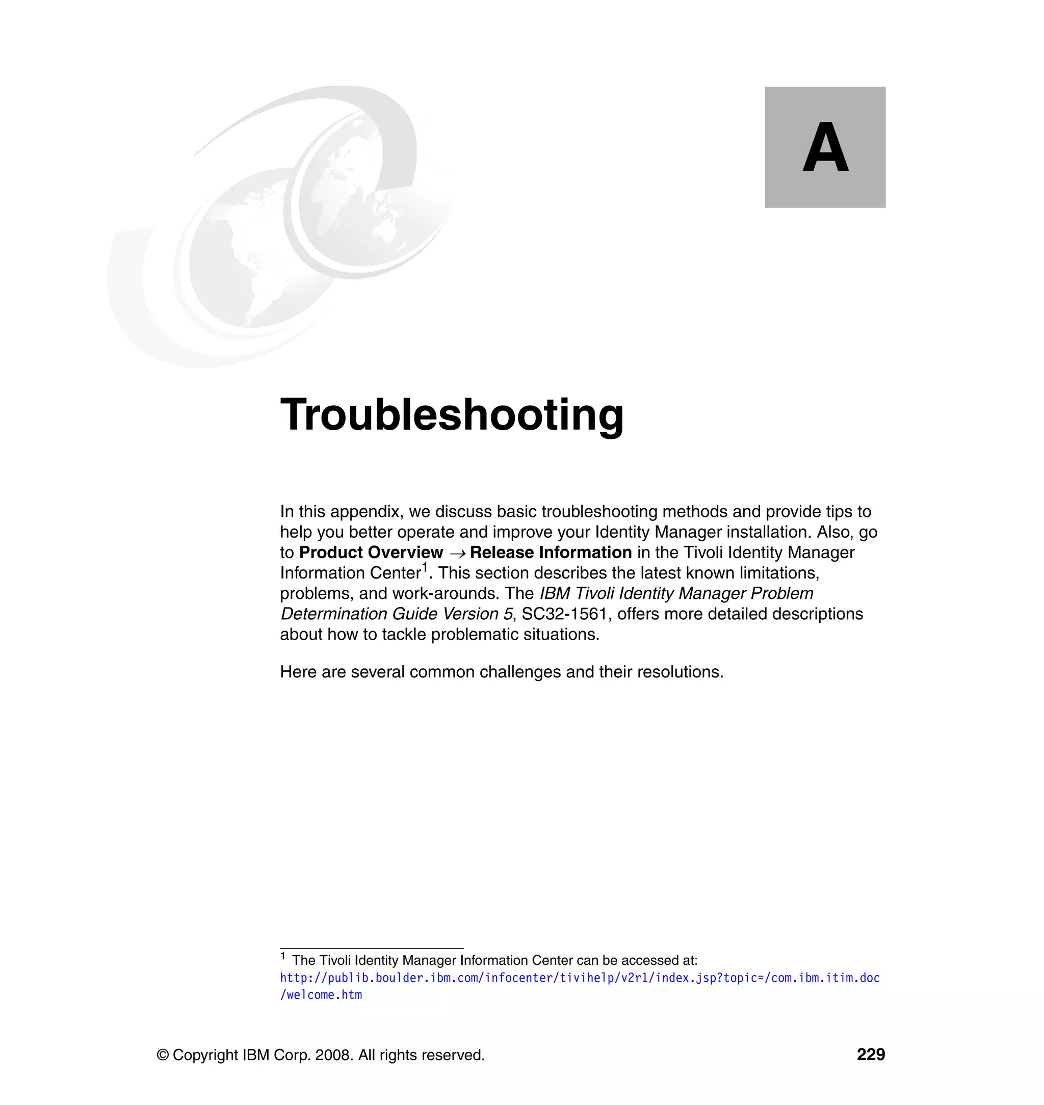 A


  Appendix A.    Troubleshooting
                 In this appendix, we discuss basic troubleshooting methods and provide tips to
                 help you better operate and improve your Identity Manager installation. Also, go
                 to Product Overview → Release Information in the Tivoli Identity Manager
                 Information Center1. This section describes the latest known limitations,
                 problems, and work-arounds. The IBM Tivoli Identity Manager Problem
                 Determination Guide Version 5, SC32-1561, offers more detailed descriptions
                 about how to tackle problematic situations.

                 Here are several common challenges and their resolutions.




                 1
                   The Tivoli Identity Manager Information Center can be accessed at:
                 http://publib.boulder.ibm.com/infocenter/tivihelp/v2r1/index.jsp?topic=/com.ibm.itim.doc
                 /welcome.htm



© Copyright IBM Corp. 2008. All rights reserved.                                                     229
 