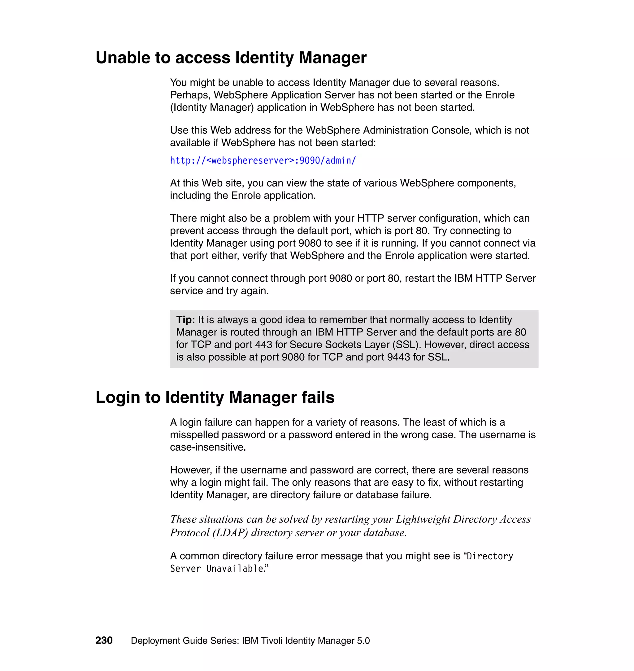 Unable to access Identity Manager
               You might be unable to access Identity Manager due to several reasons.
               Perhaps, WebSphere Application Server has not been started or the Enrole
               (Identity Manager) application in WebSphere has not been started.

               Use this Web address for the WebSphere Administration Console, which is not
               available if WebSphere has not been started:
               http://<websphereserver>:9090/admin/

               At this Web site, you can view the state of various WebSphere components,
               including the Enrole application.

               There might also be a problem with your HTTP server configuration, which can
               prevent access through the default port, which is port 80. Try connecting to
               Identity Manager using port 9080 to see if it is running. If you cannot connect via
               that port either, verify that WebSphere and the Enrole application were started.

               If you cannot connect through port 9080 or port 80, restart the IBM HTTP Server
               service and try again.

                Tip: It is always a good idea to remember that normally access to Identity
                Manager is routed through an IBM HTTP Server and the default ports are 80
                for TCP and port 443 for Secure Sockets Layer (SSL). However, direct access
                is also possible at port 9080 for TCP and port 9443 for SSL.



Login to Identity Manager fails
               A login failure can happen for a variety of reasons. The least of which is a
               misspelled password or a password entered in the wrong case. The username is
               case-insensitive.

               However, if the username and password are correct, there are several reasons
               why a login might fail. The only reasons that are easy to fix, without restarting
               Identity Manager, are directory failure or database failure.

               These situations can be solved by restarting your Lightweight Directory Access
               Protocol (LDAP) directory server or your database.

               A common directory failure error message that you might see is “Directory
               Server Unavailable.”




230   Deployment Guide Series: IBM Tivoli Identity Manager 5.0
 