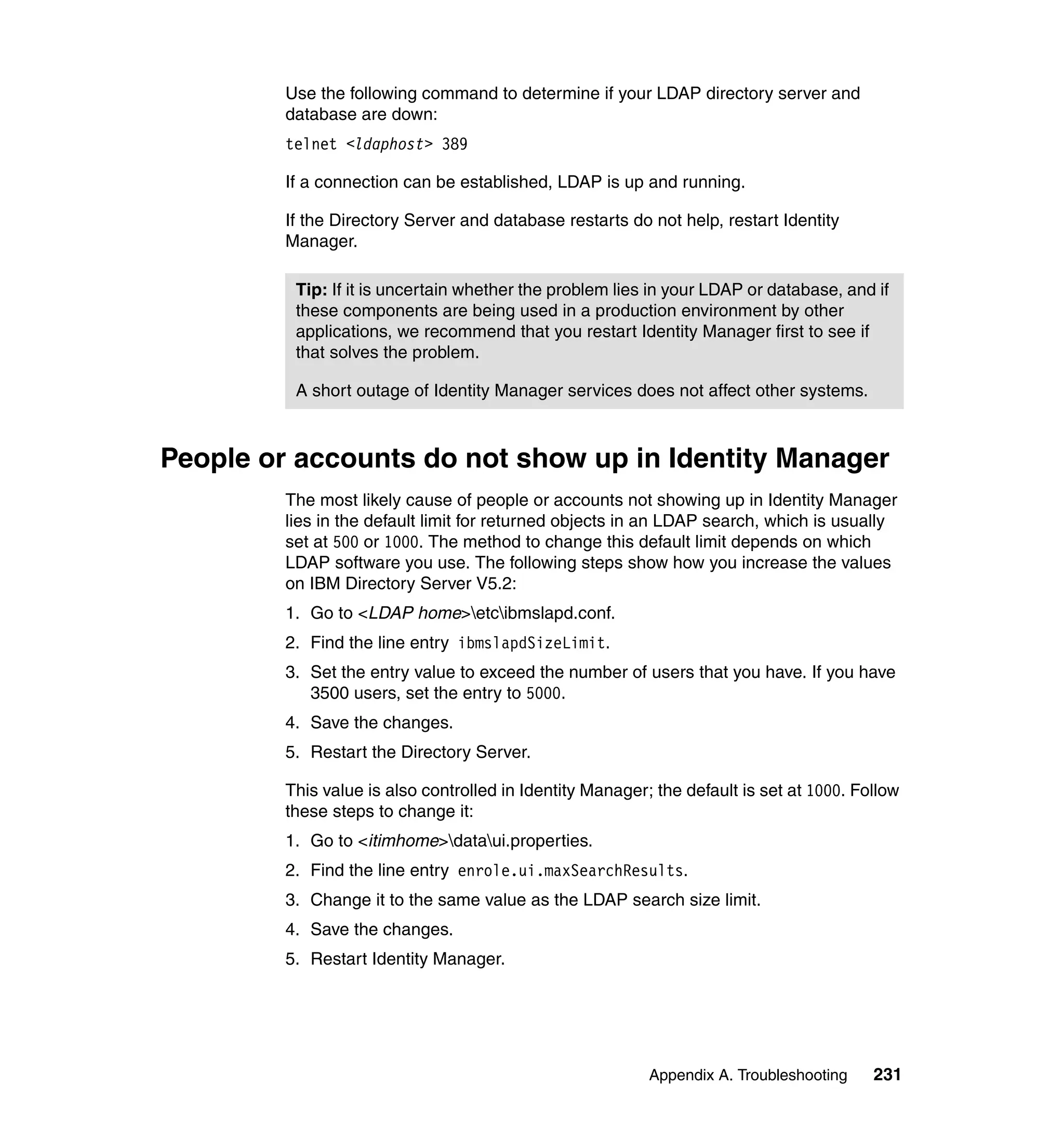 Use the following command to determine if your LDAP directory server and
         database are down:
         telnet <ldaphost> 389

         If a connection can be established, LDAP is up and running.

         If the Directory Server and database restarts do not help, restart Identity
         Manager.

          Tip: If it is uncertain whether the problem lies in your LDAP or database, and if
          these components are being used in a production environment by other
          applications, we recommend that you restart Identity Manager first to see if
          that solves the problem.

          A short outage of Identity Manager services does not affect other systems.



People or accounts do not show up in Identity Manager
         The most likely cause of people or accounts not showing up in Identity Manager
         lies in the default limit for returned objects in an LDAP search, which is usually
         set at 500 or 1000. The method to change this default limit depends on which
         LDAP software you use. The following steps show how you increase the values
         on IBM Directory Server V5.2:
         1. Go to <LDAP home>etcibmslapd.conf.
         2. Find the line entry ibmslapdSizeLimit.
         3. Set the entry value to exceed the number of users that you have. If you have
            3500 users, set the entry to 5000.
         4. Save the changes.
         5. Restart the Directory Server.

         This value is also controlled in Identity Manager; the default is set at 1000. Follow
         these steps to change it:
         1. Go to <itimhome>dataui.properties.
         2. Find the line entry enrole.ui.maxSearchResults.
         3. Change it to the same value as the LDAP search size limit.
         4. Save the changes.
         5. Restart Identity Manager.




                                                           Appendix A. Troubleshooting    231
 