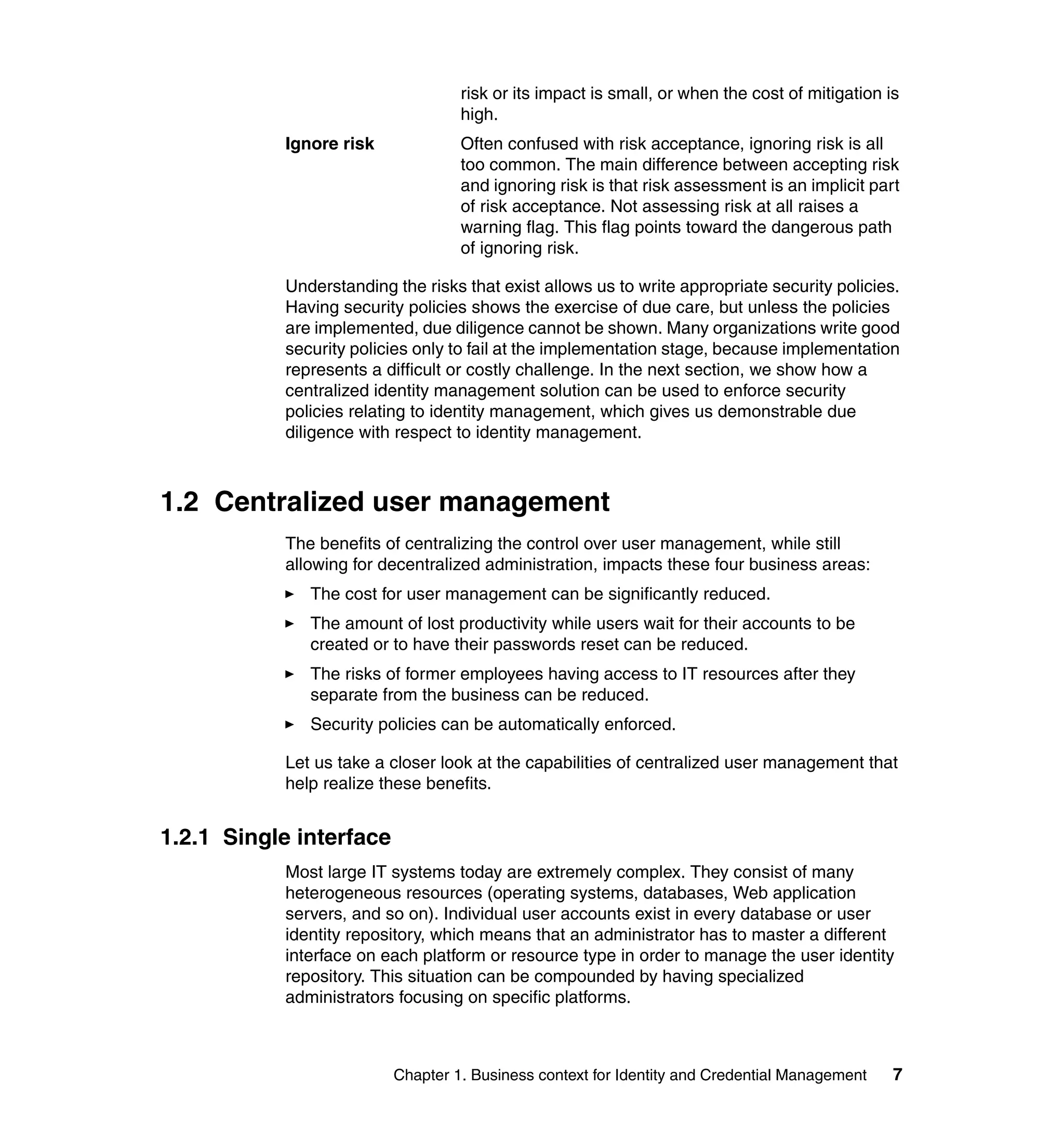 risk or its impact is small, or when the cost of mitigation is
                                  high.
           Ignore risk            Often confused with risk acceptance, ignoring risk is all
                                  too common. The main difference between accepting risk
                                  and ignoring risk is that risk assessment is an implicit part
                                  of risk acceptance. Not assessing risk at all raises a
                                  warning flag. This flag points toward the dangerous path
                                  of ignoring risk.

           Understanding the risks that exist allows us to write appropriate security policies.
           Having security policies shows the exercise of due care, but unless the policies
           are implemented, due diligence cannot be shown. Many organizations write good
           security policies only to fail at the implementation stage, because implementation
           represents a difficult or costly challenge. In the next section, we show how a
           centralized identity management solution can be used to enforce security
           policies relating to identity management, which gives us demonstrable due
           diligence with respect to identity management.



1.2 Centralized user management
           The benefits of centralizing the control over user management, while still
           allowing for decentralized administration, impacts these four business areas:
              The cost for user management can be significantly reduced.
              The amount of lost productivity while users wait for their accounts to be
              created or to have their passwords reset can be reduced.
              The risks of former employees having access to IT resources after they
              separate from the business can be reduced.
              Security policies can be automatically enforced.

           Let us take a closer look at the capabilities of centralized user management that
           help realize these benefits.


1.2.1 Single interface
           Most large IT systems today are extremely complex. They consist of many
           heterogeneous resources (operating systems, databases, Web application
           servers, and so on). Individual user accounts exist in every database or user
           identity repository, which means that an administrator has to master a different
           interface on each platform or resource type in order to manage the user identity
           repository. This situation can be compounded by having specialized
           administrators focusing on specific platforms.



                         Chapter 1. Business context for Identity and Credential Management    7
 