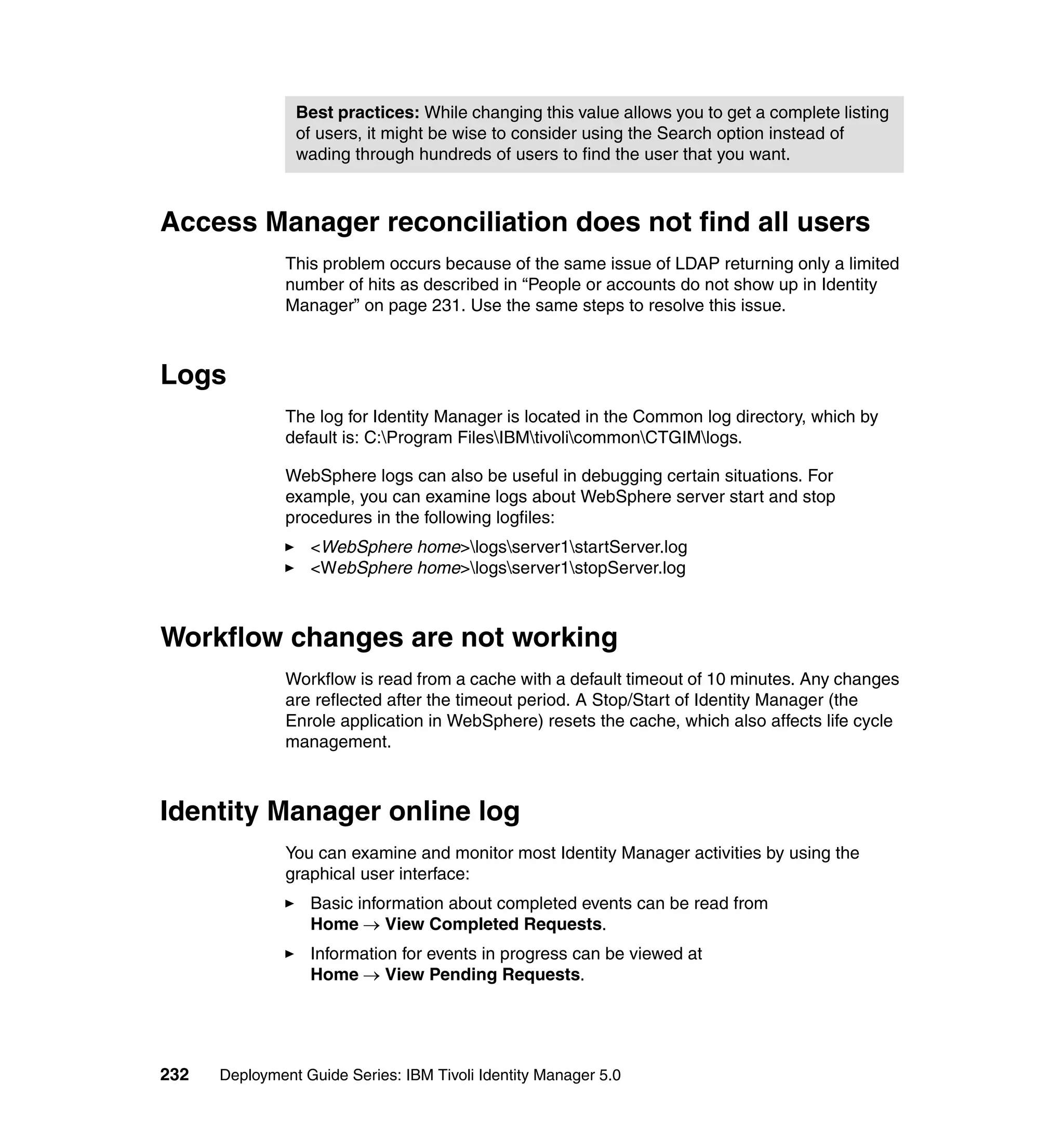 Best practices: While changing this value allows you to get a complete listing
                of users, it might be wise to consider using the Search option instead of
                wading through hundreds of users to find the user that you want.



Access Manager reconciliation does not find all users
               This problem occurs because of the same issue of LDAP returning only a limited
               number of hits as described in “People or accounts do not show up in Identity
               Manager” on page 231. Use the same steps to resolve this issue.



Logs
               The log for Identity Manager is located in the Common log directory, which by
               default is: C:Program FilesIBMtivolicommonCTGIMlogs.

               WebSphere logs can also be useful in debugging certain situations. For
               example, you can examine logs about WebSphere server start and stop
               procedures in the following logfiles:
                  <WebSphere home>logsserver1startServer.log
                  <WebSphere home>logsserver1stopServer.log



Workflow changes are not working
               Workflow is read from a cache with a default timeout of 10 minutes. Any changes
               are reflected after the timeout period. A Stop/Start of Identity Manager (the
               Enrole application in WebSphere) resets the cache, which also affects life cycle
               management.



Identity Manager online log
               You can examine and monitor most Identity Manager activities by using the
               graphical user interface:
                  Basic information about completed events can be read from
                  Home → View Completed Requests.
                  Information for events in progress can be viewed at
                  Home → View Pending Requests.




232   Deployment Guide Series: IBM Tivoli Identity Manager 5.0
 