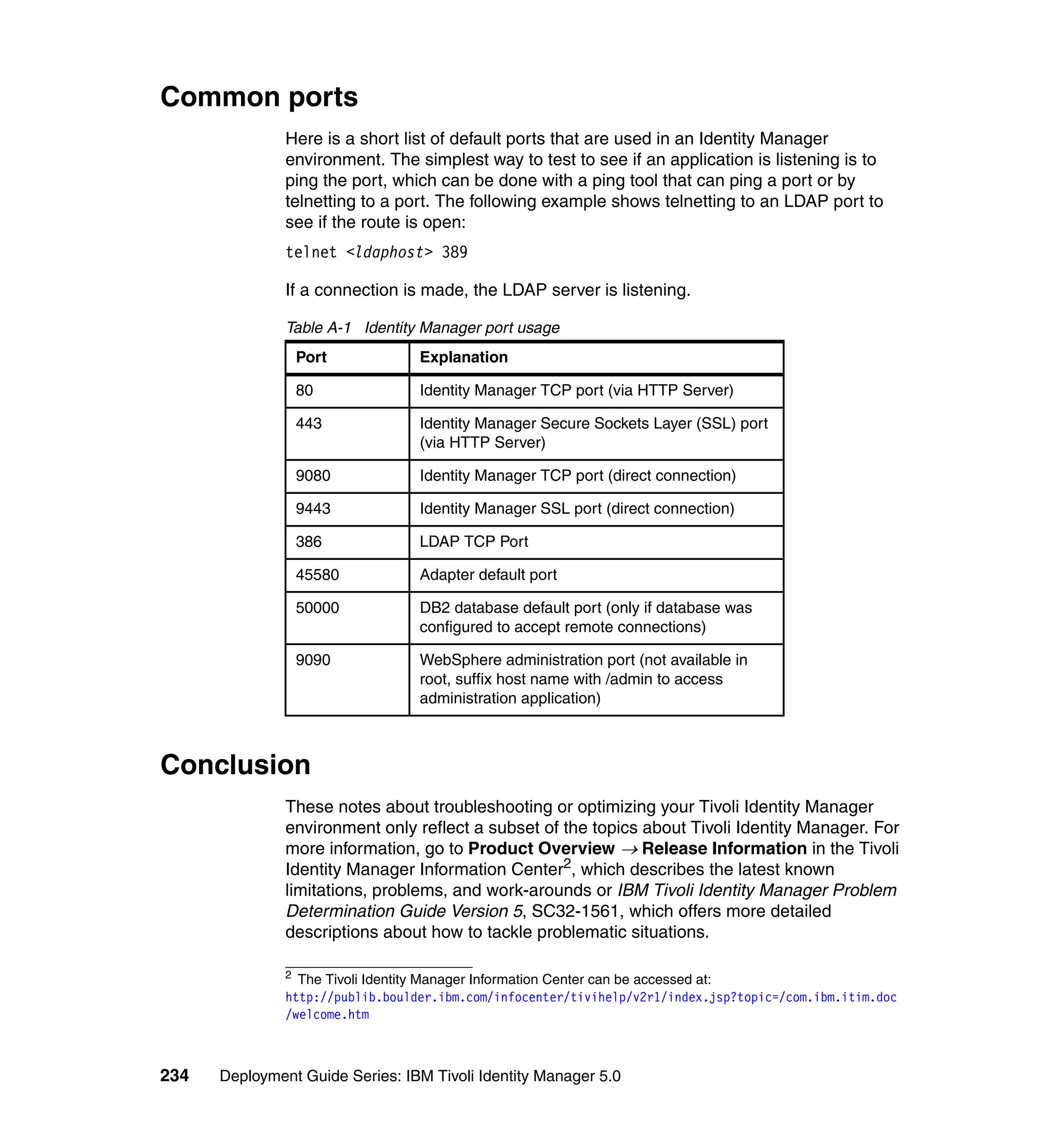 Common ports
               Here is a short list of default ports that are used in an Identity Manager
               environment. The simplest way to test to see if an application is listening is to
               ping the port, which can be done with a ping tool that can ping a port or by
               telnetting to a port. The following example shows telnetting to an LDAP port to
               see if the route is open:
               telnet <ldaphost> 389

               If a connection is made, the LDAP server is listening.

               Table A-1 Identity Manager port usage
                   Port           Explanation

                   80             Identity Manager TCP port (via HTTP Server)

                   443            Identity Manager Secure Sockets Layer (SSL) port
                                  (via HTTP Server)

                   9080           Identity Manager TCP port (direct connection)

                   9443           Identity Manager SSL port (direct connection)

                   386            LDAP TCP Port

                   45580          Adapter default port

                   50000          DB2 database default port (only if database was
                                  configured to accept remote connections)

                   9090           WebSphere administration port (not available in
                                  root, suffix host name with /admin to access
                                  administration application)



Conclusion
               These notes about troubleshooting or optimizing your Tivoli Identity Manager
               environment only reflect a subset of the topics about Tivoli Identity Manager. For
               more information, go to Product Overview → Release Information in the Tivoli
               Identity Manager Information Center2, which describes the latest known
               limitations, problems, and work-arounds or IBM Tivoli Identity Manager Problem
               Determination Guide Version 5, SC32-1561, which offers more detailed
               descriptions about how to tackle problematic situations.

               2
                 The Tivoli Identity Manager Information Center can be accessed at:
               http://publib.boulder.ibm.com/infocenter/tivihelp/v2r1/index.jsp?topic=/com.ibm.itim.doc
               /welcome.htm



234   Deployment Guide Series: IBM Tivoli Identity Manager 5.0
 