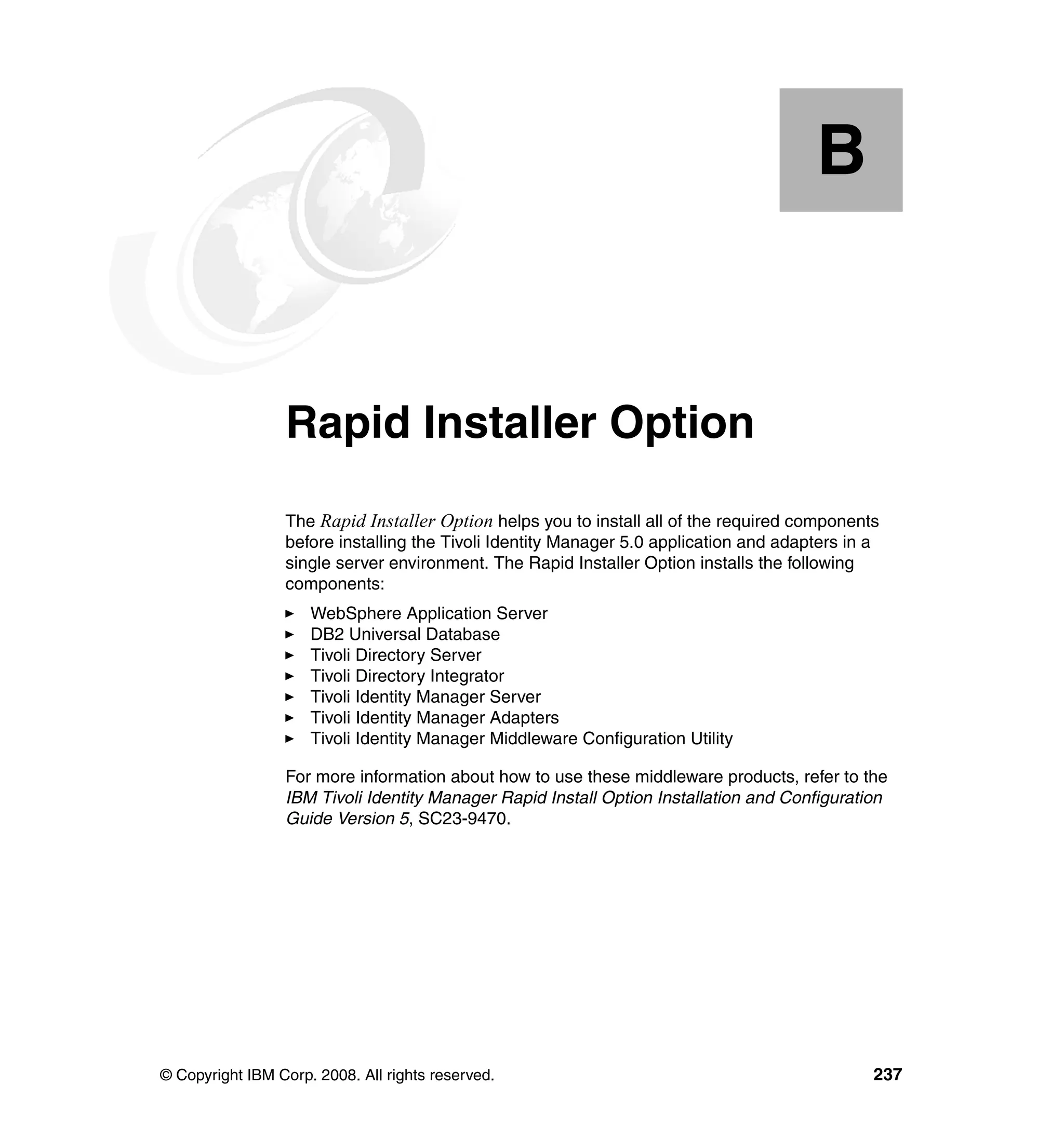 B


  Appendix B.    Rapid Installer Option
                 The Rapid Installer Option helps you to install all of the required components
                 before installing the Tivoli Identity Manager 5.0 application and adapters in a
                 single server environment. The Rapid Installer Option installs the following
                 components:
                     WebSphere Application Server
                     DB2 Universal Database
                     Tivoli Directory Server
                     Tivoli Directory Integrator
                     Tivoli Identity Manager Server
                     Tivoli Identity Manager Adapters
                     Tivoli Identity Manager Middleware Configuration Utility

                 For more information about how to use these middleware products, refer to the
                 IBM Tivoli Identity Manager Rapid Install Option Installation and Configuration
                 Guide Version 5, SC23-9470.




© Copyright IBM Corp. 2008. All rights reserved.                                               237
 