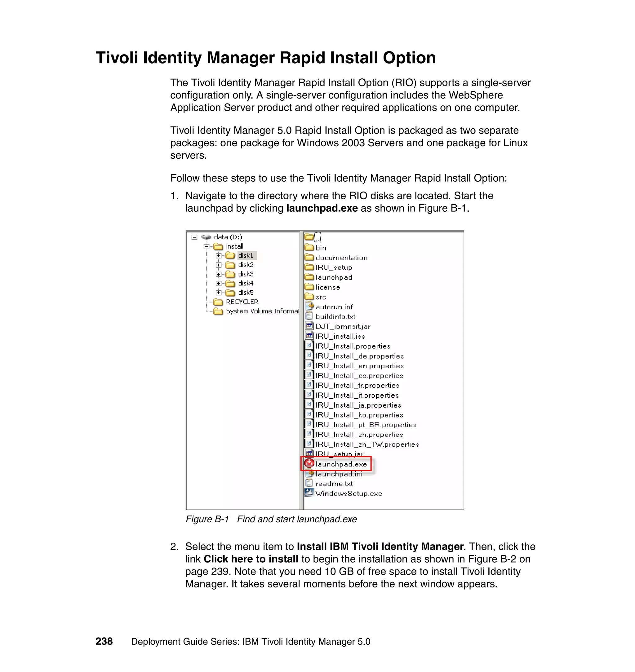 Tivoli Identity Manager Rapid Install Option
               The Tivoli Identity Manager Rapid Install Option (RIO) supports a single-server
               configuration only. A single-server configuration includes the WebSphere
               Application Server product and other required applications on one computer.

               Tivoli Identity Manager 5.0 Rapid Install Option is packaged as two separate
               packages: one package for Windows 2003 Servers and one package for Linux
               servers.

               Follow these steps to use the Tivoli Identity Manager Rapid Install Option:
               1. Navigate to the directory where the RIO disks are located. Start the
                  launchpad by clicking launchpad.exe as shown in Figure B-1.




                  Figure B-1 Find and start launchpad.exe

               2. Select the menu item to Install IBM Tivoli Identity Manager. Then, click the
                  link Click here to install to begin the installation as shown in Figure B-2 on
                  page 239. Note that you need 10 GB of free space to install Tivoli Identity
                  Manager. It takes several moments before the next window appears.




238   Deployment Guide Series: IBM Tivoli Identity Manager 5.0
 