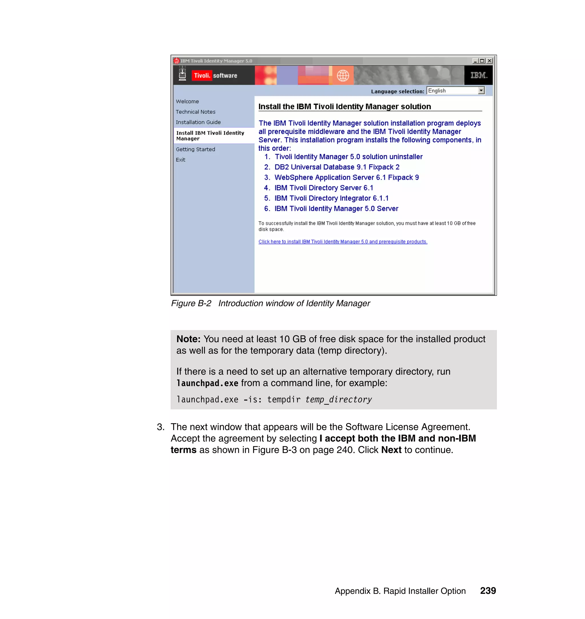 Figure B-2 Introduction window of Identity Manager



    Note: You need at least 10 GB of free disk space for the installed product
    as well as for the temporary data (temp directory).

    If there is a need to set up an alternative temporary directory, run
    launchpad.exe from a command line, for example:
    launchpad.exe -is: tempdir temp_directory

3. The next window that appears will be the Software License Agreement.
   Accept the agreement by selecting I accept both the IBM and non-IBM
   terms as shown in Figure B-3 on page 240. Click Next to continue.




                                            Appendix B. Rapid Installer Option   239
 