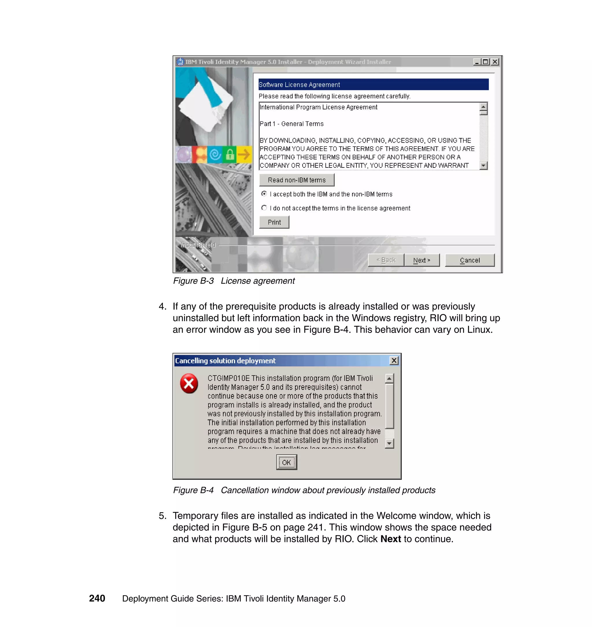Figure B-3 License agreement

               4. If any of the prerequisite products is already installed or was previously
                  uninstalled but left information back in the Windows registry, RIO will bring up
                  an error window as you see in Figure B-4. This behavior can vary on Linux.




                  Figure B-4 Cancellation window about previously installed products

               5. Temporary files are installed as indicated in the Welcome window, which is
                  depicted in Figure B-5 on page 241. This window shows the space needed
                  and what products will be installed by RIO. Click Next to continue.




240   Deployment Guide Series: IBM Tivoli Identity Manager 5.0
 