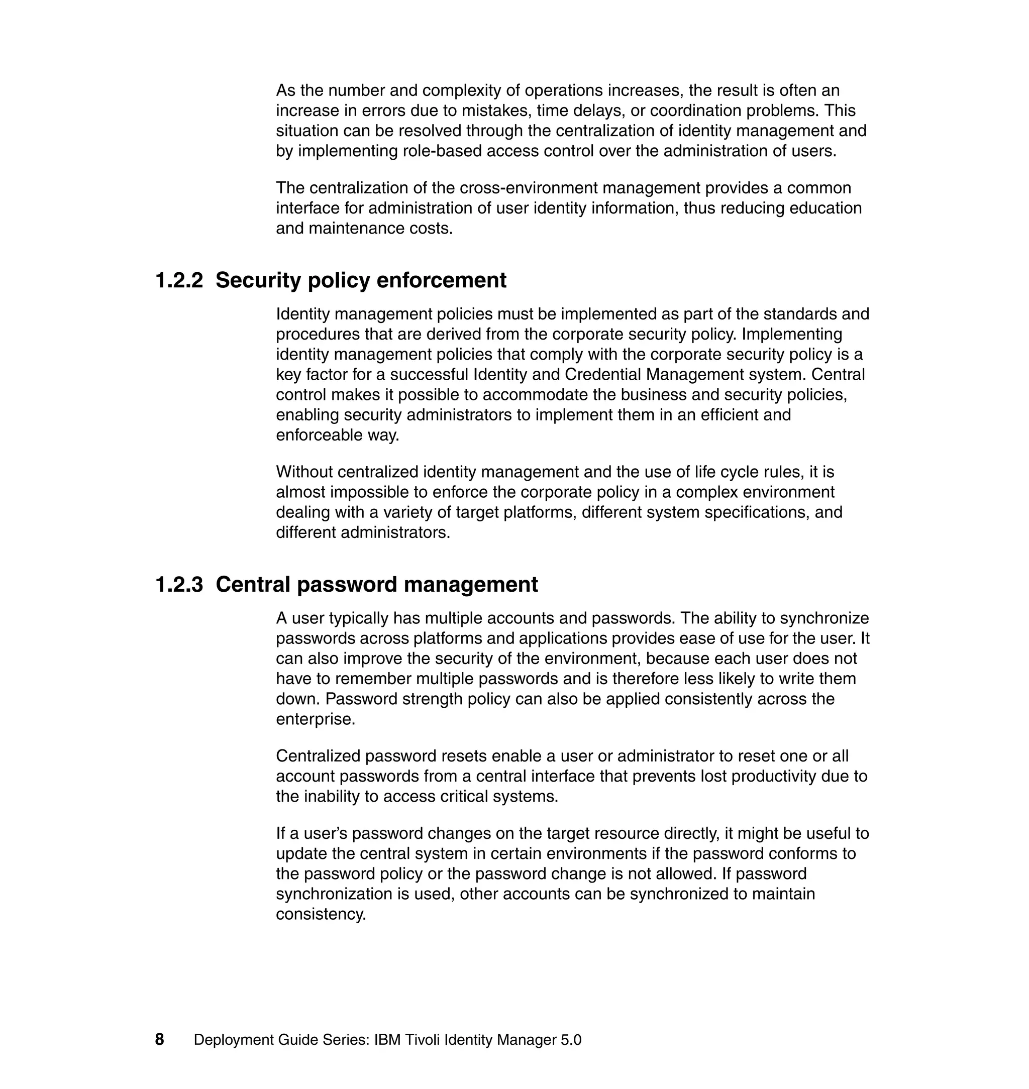 As the number and complexity of operations increases, the result is often an
               increase in errors due to mistakes, time delays, or coordination problems. This
               situation can be resolved through the centralization of identity management and
               by implementing role-based access control over the administration of users.

               The centralization of the cross-environment management provides a common
               interface for administration of user identity information, thus reducing education
               and maintenance costs.


1.2.2 Security policy enforcement
               Identity management policies must be implemented as part of the standards and
               procedures that are derived from the corporate security policy. Implementing
               identity management policies that comply with the corporate security policy is a
               key factor for a successful Identity and Credential Management system. Central
               control makes it possible to accommodate the business and security policies,
               enabling security administrators to implement them in an efficient and
               enforceable way.

               Without centralized identity management and the use of life cycle rules, it is
               almost impossible to enforce the corporate policy in a complex environment
               dealing with a variety of target platforms, different system specifications, and
               different administrators.


1.2.3 Central password management
               A user typically has multiple accounts and passwords. The ability to synchronize
               passwords across platforms and applications provides ease of use for the user. It
               can also improve the security of the environment, because each user does not
               have to remember multiple passwords and is therefore less likely to write them
               down. Password strength policy can also be applied consistently across the
               enterprise.

               Centralized password resets enable a user or administrator to reset one or all
               account passwords from a central interface that prevents lost productivity due to
               the inability to access critical systems.

               If a user’s password changes on the target resource directly, it might be useful to
               update the central system in certain environments if the password conforms to
               the password policy or the password change is not allowed. If password
               synchronization is used, other accounts can be synchronized to maintain
               consistency.




8   Deployment Guide Series: IBM Tivoli Identity Manager 5.0
 