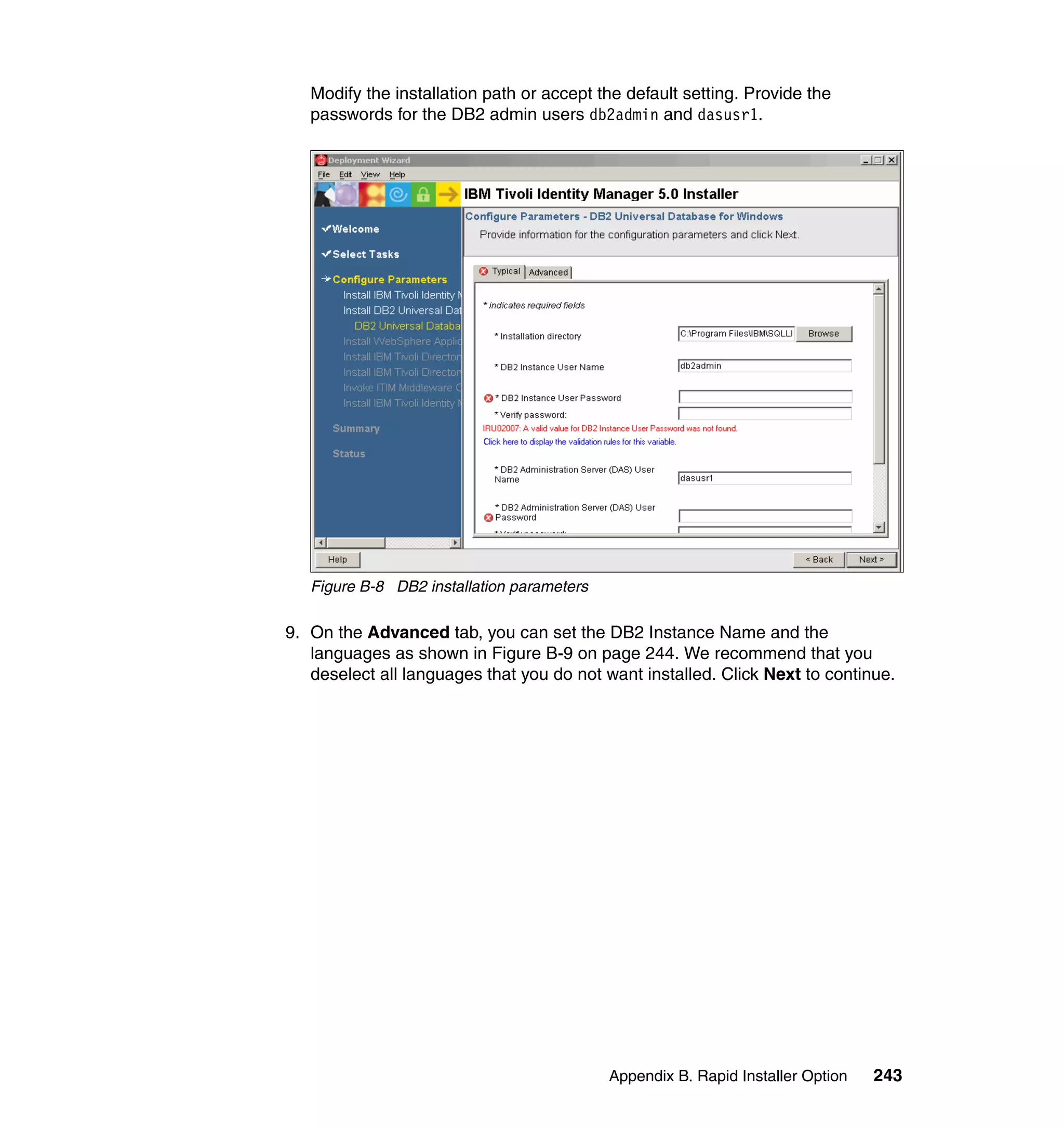 Modify the installation path or accept the default setting. Provide the
   passwords for the DB2 admin users db2admin and dasusr1.




   Figure B-8 DB2 installation parameters

9. On the Advanced tab, you can set the DB2 Instance Name and the
   languages as shown in Figure B-9 on page 244. We recommend that you
   deselect all languages that you do not want installed. Click Next to continue.




                                            Appendix B. Rapid Installer Option   243
 