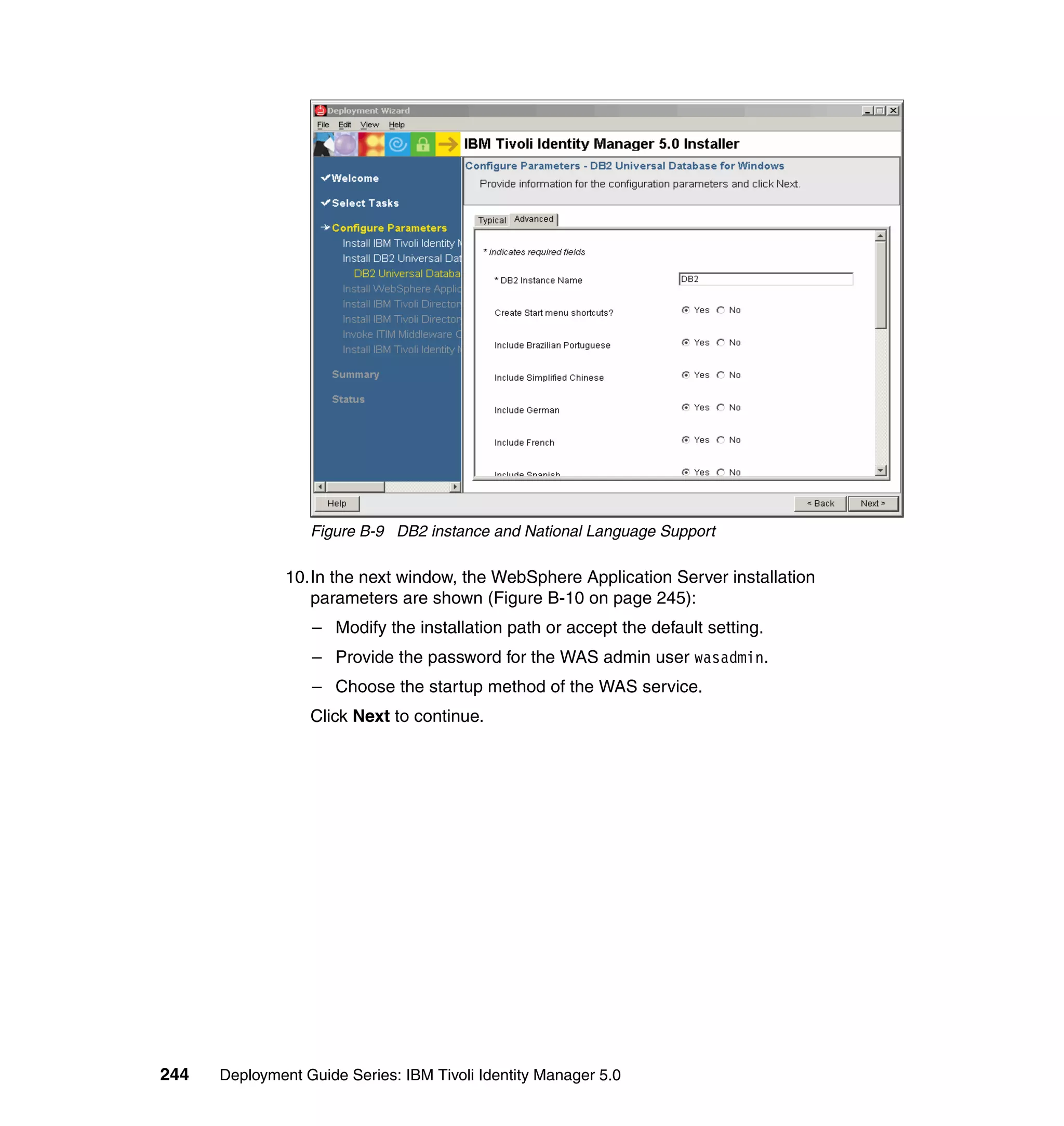 Figure B-9 DB2 instance and National Language Support

               10.In the next window, the WebSphere Application Server installation
                  parameters are shown (Figure B-10 on page 245):
                  – Modify the installation path or accept the default setting.
                  – Provide the password for the WAS admin user wasadmin.
                  – Choose the startup method of the WAS service.
                  Click Next to continue.




244   Deployment Guide Series: IBM Tivoli Identity Manager 5.0
 