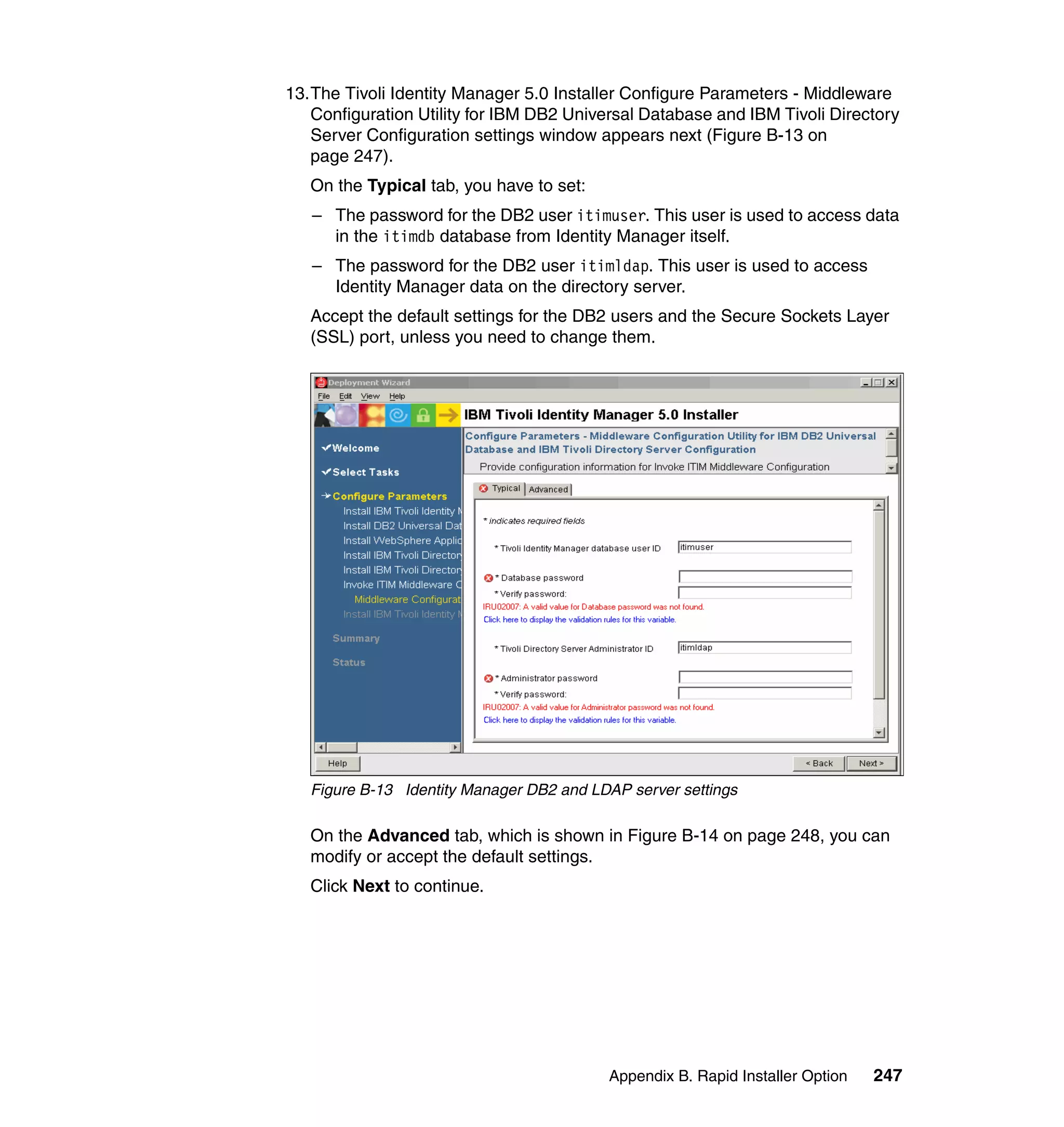 13.The Tivoli Identity Manager 5.0 Installer Configure Parameters - Middleware
   Configuration Utility for IBM DB2 Universal Database and IBM Tivoli Directory
   Server Configuration settings window appears next (Figure B-13 on
   page 247).
   On the Typical tab, you have to set:
   – The password for the DB2 user itimuser. This user is used to access data
     in the itimdb database from Identity Manager itself.
   – The password for the DB2 user itimldap. This user is used to access
     Identity Manager data on the directory server.
   Accept the default settings for the DB2 users and the Secure Sockets Layer
   (SSL) port, unless you need to change them.




   Figure B-13 Identity Manager DB2 and LDAP server settings

   On the Advanced tab, which is shown in Figure B-14 on page 248, you can
   modify or accept the default settings.
   Click Next to continue.




                                          Appendix B. Rapid Installer Option   247
 