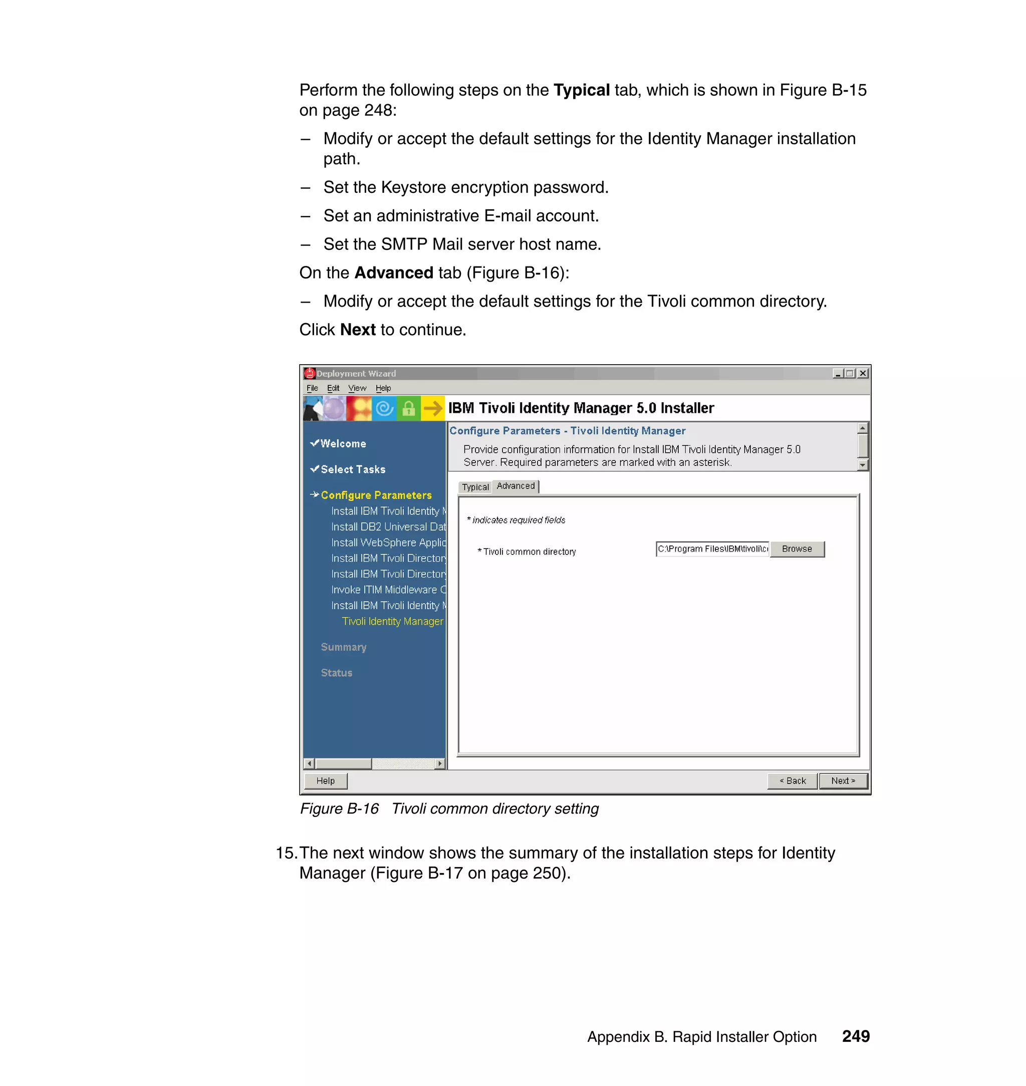 Perform the following steps on the Typical tab, which is shown in Figure B-15
   on page 248:
   – Modify or accept the default settings for the Identity Manager installation
     path.
   – Set the Keystore encryption password.
   – Set an administrative E-mail account.
   – Set the SMTP Mail server host name.
   On the Advanced tab (Figure B-16):
   – Modify or accept the default settings for the Tivoli common directory.
   Click Next to continue.




   Figure B-16 Tivoli common directory setting

15.The next window shows the summary of the installation steps for Identity
   Manager (Figure B-17 on page 250).




                                            Appendix B. Rapid Installer Option   249
 