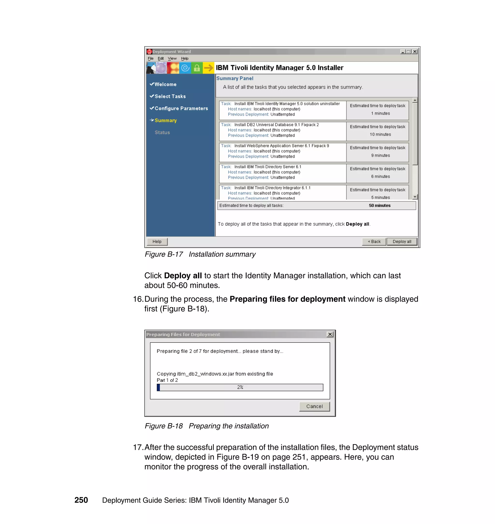 Figure B-17 Installation summary

                  Click Deploy all to start the Identity Manager installation, which can last
                  about 50-60 minutes.
               16.During the process, the Preparing files for deployment window is displayed
                  first (Figure B-18).




                  Figure B-18 Preparing the installation

               17.After the successful preparation of the installation files, the Deployment status
                  window, depicted in Figure B-19 on page 251, appears. Here, you can
                  monitor the progress of the overall installation.



250   Deployment Guide Series: IBM Tivoli Identity Manager 5.0
 
