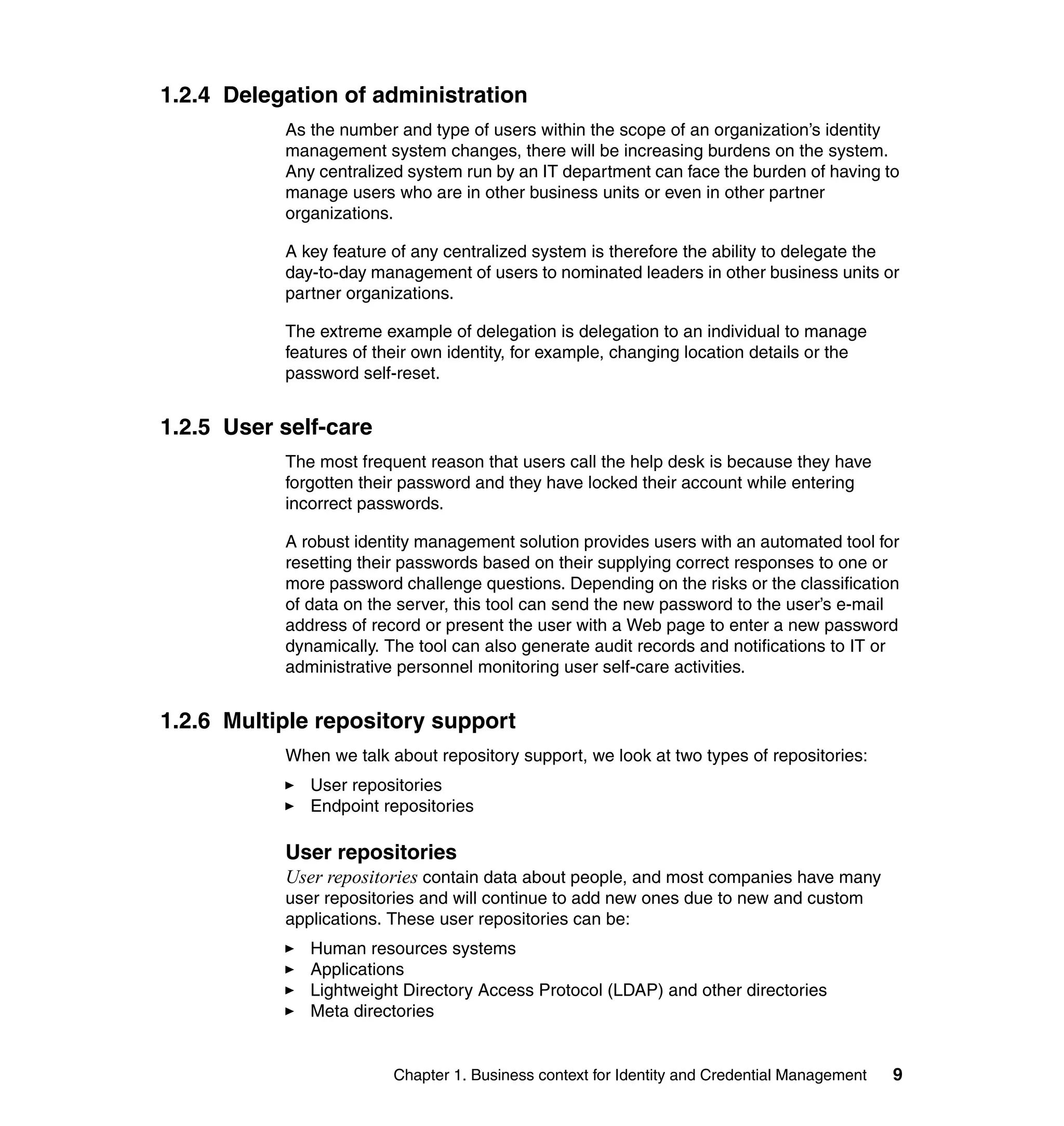 1.2.4 Delegation of administration
           As the number and type of users within the scope of an organization’s identity
           management system changes, there will be increasing burdens on the system.
           Any centralized system run by an IT department can face the burden of having to
           manage users who are in other business units or even in other partner
           organizations.

           A key feature of any centralized system is therefore the ability to delegate the
           day-to-day management of users to nominated leaders in other business units or
           partner organizations.

           The extreme example of delegation is delegation to an individual to manage
           features of their own identity, for example, changing location details or the
           password self-reset.


1.2.5 User self-care
           The most frequent reason that users call the help desk is because they have
           forgotten their password and they have locked their account while entering
           incorrect passwords.

           A robust identity management solution provides users with an automated tool for
           resetting their passwords based on their supplying correct responses to one or
           more password challenge questions. Depending on the risks or the classification
           of data on the server, this tool can send the new password to the user’s e-mail
           address of record or present the user with a Web page to enter a new password
           dynamically. The tool can also generate audit records and notifications to IT or
           administrative personnel monitoring user self-care activities.


1.2.6 Multiple repository support
           When we talk about repository support, we look at two types of repositories:
              User repositories
              Endpoint repositories

           User repositories
           User repositories contain data about people, and most companies have many
           user repositories and will continue to add new ones due to new and custom
           applications. These user repositories can be:
              Human resources systems
              Applications
              Lightweight Directory Access Protocol (LDAP) and other directories
              Meta directories


                         Chapter 1. Business context for Identity and Credential Management   9
 