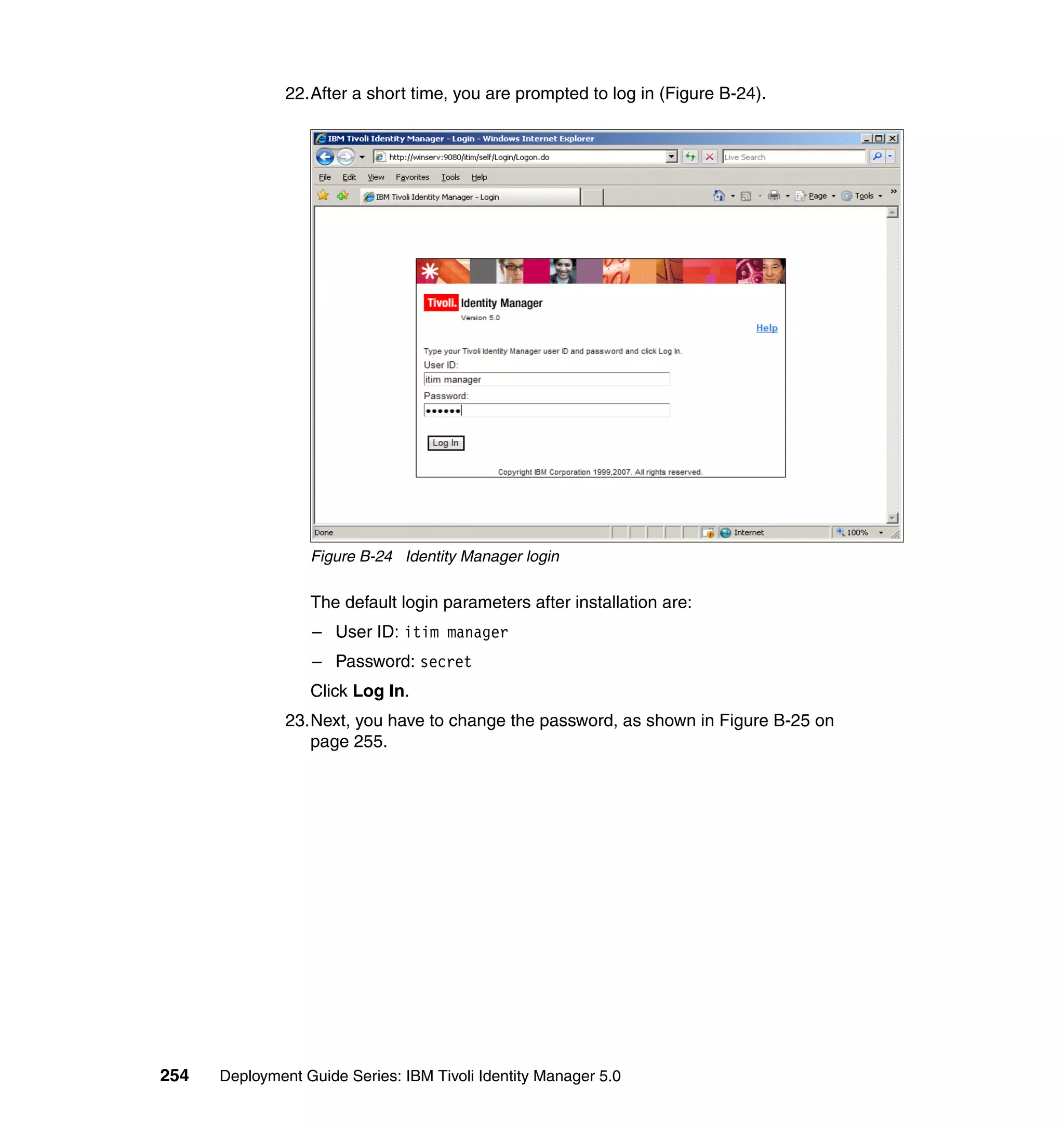 22.After a short time, you are prompted to log in (Figure B-24).




                  Figure B-24 Identity Manager login

                  The default login parameters after installation are:
                  – User ID: itim manager
                  – Password: secret
                  Click Log In.
               23.Next, you have to change the password, as shown in Figure B-25 on
                  page 255.




254   Deployment Guide Series: IBM Tivoli Identity Manager 5.0
 