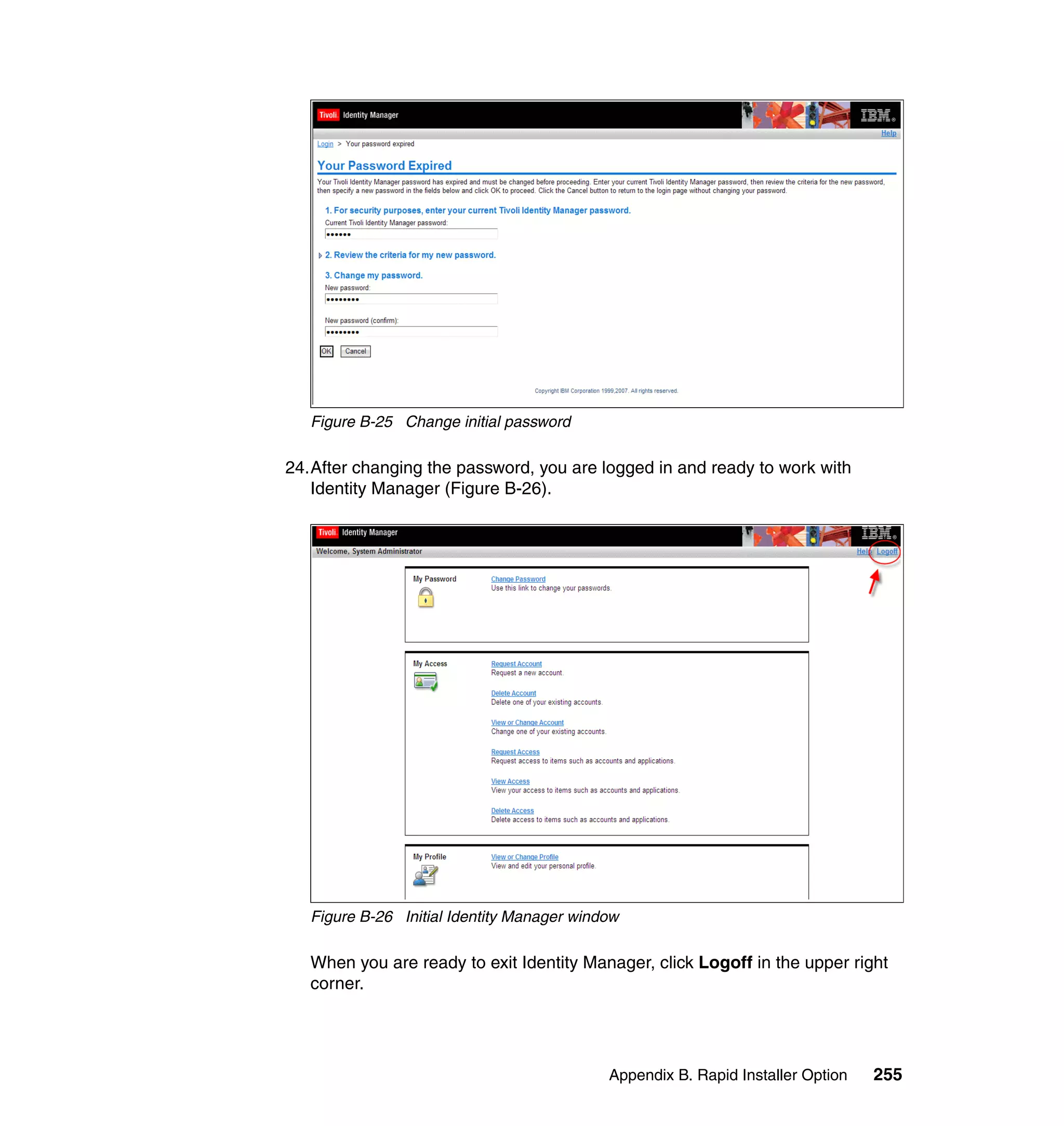 Figure B-25 Change initial password

24.After changing the password, you are logged in and ready to work with
   Identity Manager (Figure B-26).




   Figure B-26 Initial Identity Manager window

   When you are ready to exit Identity Manager, click Logoff in the upper right
   corner.




                                            Appendix B. Rapid Installer Option   255
 