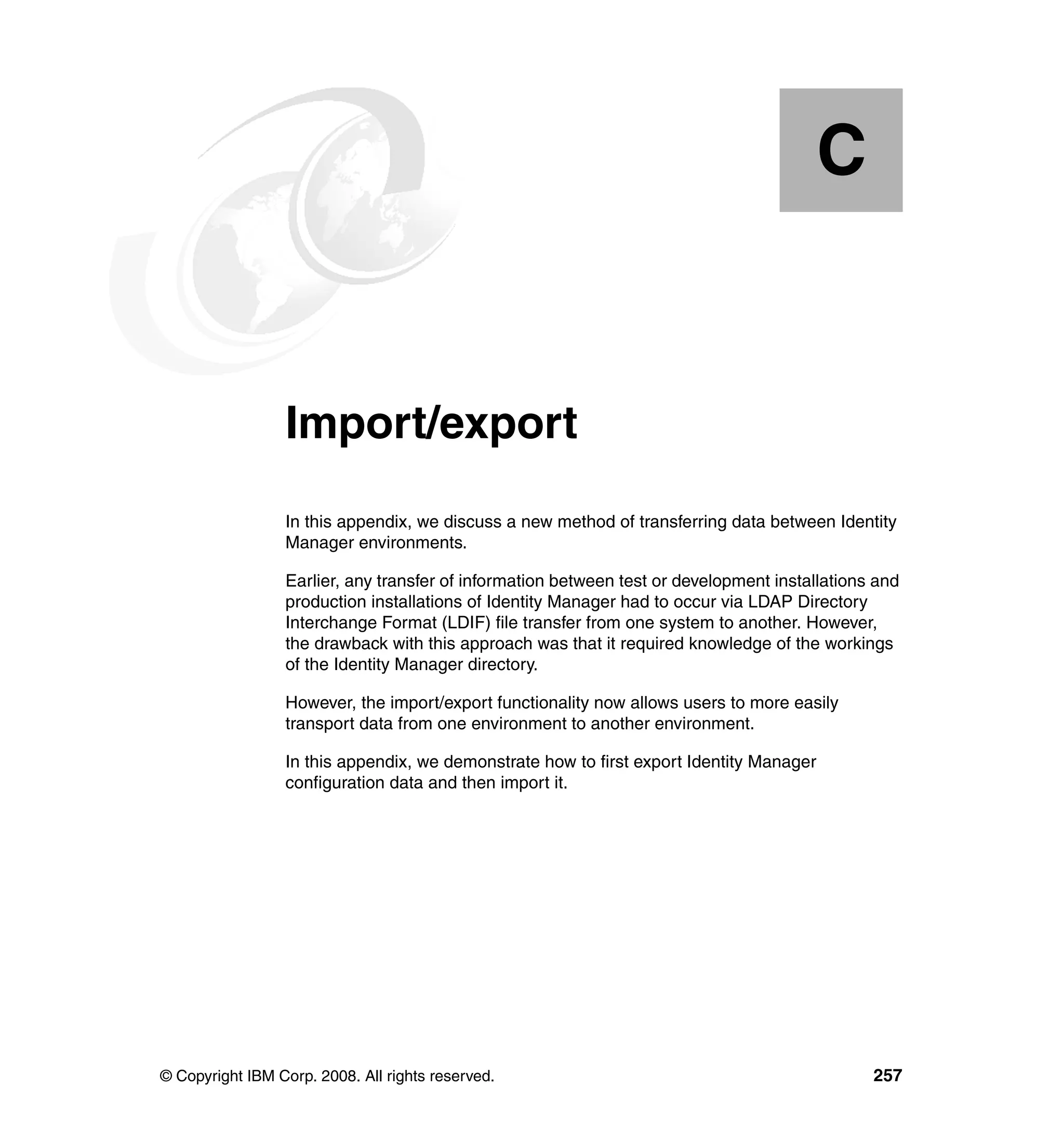 C


  Appendix C.    Import/export
                 In this appendix, we discuss a new method of transferring data between Identity
                 Manager environments.

                 Earlier, any transfer of information between test or development installations and
                 production installations of Identity Manager had to occur via LDAP Directory
                 Interchange Format (LDIF) file transfer from one system to another. However,
                 the drawback with this approach was that it required knowledge of the workings
                 of the Identity Manager directory.

                 However, the import/export functionality now allows users to more easily
                 transport data from one environment to another environment.

                 In this appendix, we demonstrate how to first export Identity Manager
                 configuration data and then import it.




© Copyright IBM Corp. 2008. All rights reserved.                                               257
 