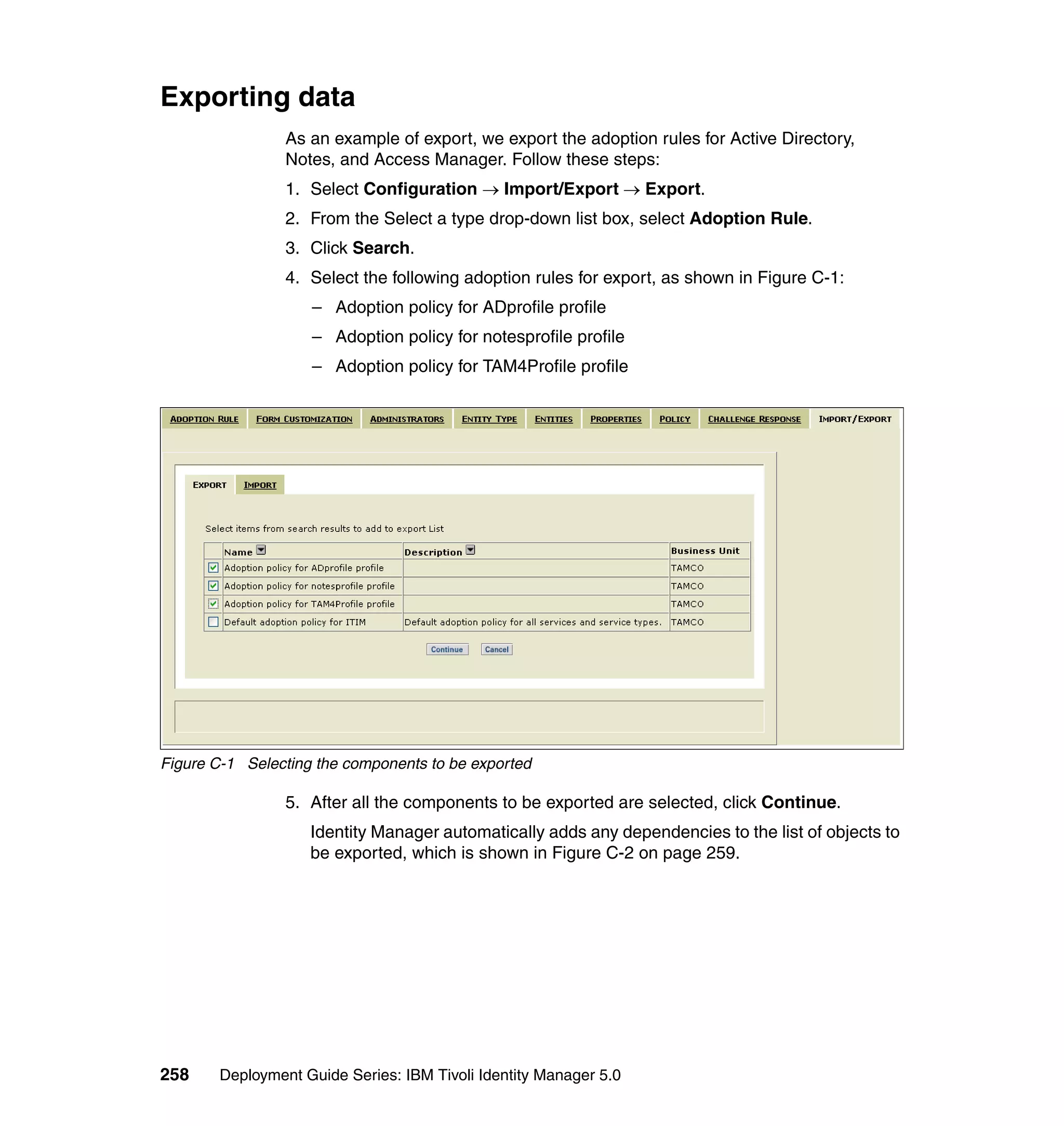 Exporting data
                 As an example of export, we export the adoption rules for Active Directory,
                 Notes, and Access Manager. Follow these steps:
                 1. Select Configuration → Import/Export → Export.
                 2. From the Select a type drop-down list box, select Adoption Rule.
                 3. Click Search.
                 4. Select the following adoption rules for export, as shown in Figure C-1:
                    – Adoption policy for ADprofile profile
                    – Adoption policy for notesprofile profile
                    – Adoption policy for TAM4Profile profile




Figure C-1 Selecting the components to be exported

                 5. After all the components to be exported are selected, click Continue.
                    Identity Manager automatically adds any dependencies to the list of objects to
                    be exported, which is shown in Figure C-2 on page 259.




258     Deployment Guide Series: IBM Tivoli Identity Manager 5.0
 