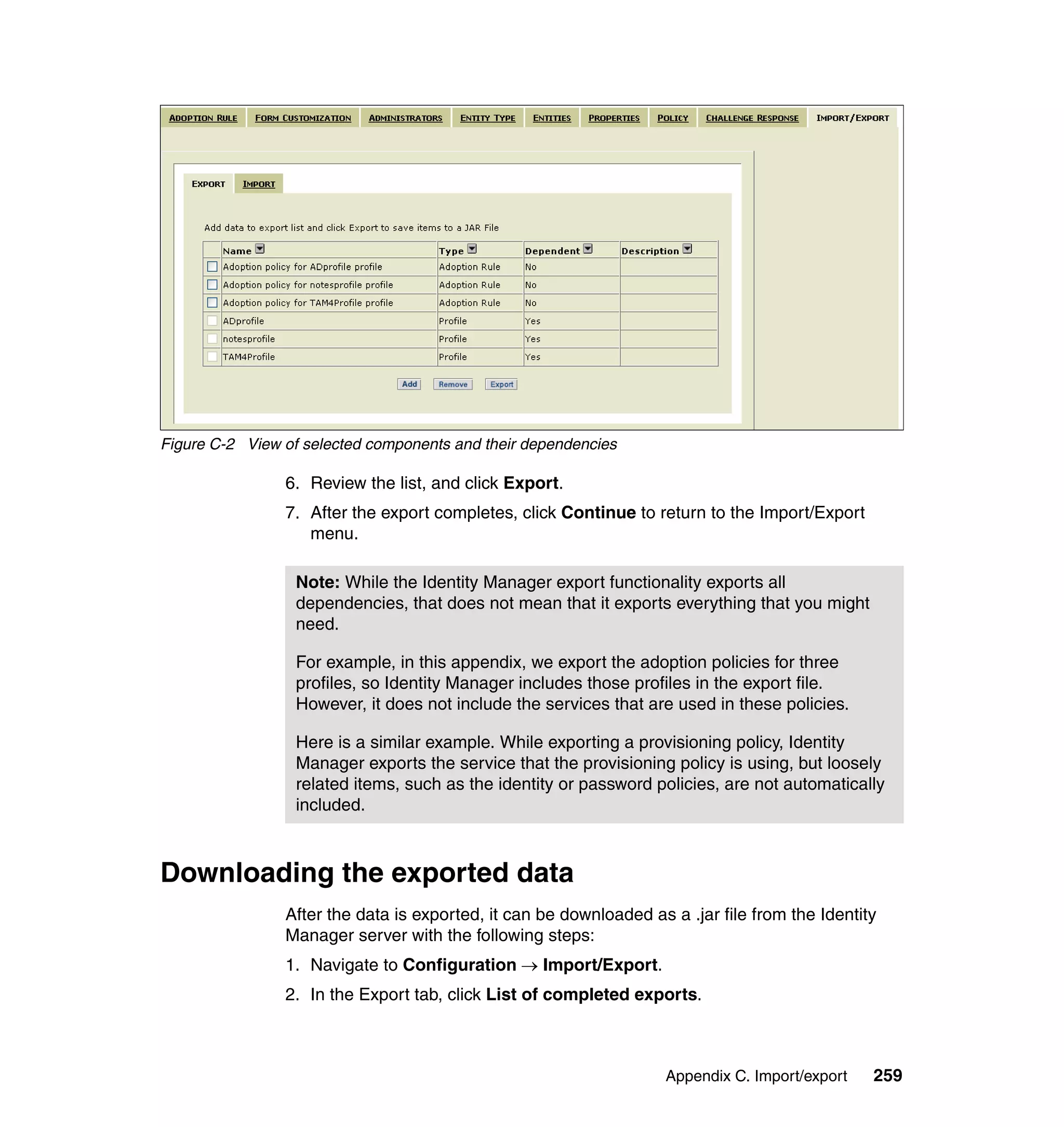 Figure C-2 View of selected components and their dependencies

                6. Review the list, and click Export.
                7. After the export completes, click Continue to return to the Import/Export
                   menu.

                  Note: While the Identity Manager export functionality exports all
                  dependencies, that does not mean that it exports everything that you might
                  need.

                  For example, in this appendix, we export the adoption policies for three
                  profiles, so Identity Manager includes those profiles in the export file.
                  However, it does not include the services that are used in these policies.

                  Here is a similar example. While exporting a provisioning policy, Identity
                  Manager exports the service that the provisioning policy is using, but loosely
                  related items, such as the identity or password policies, are not automatically
                  included.



Downloading the exported data
                After the data is exported, it can be downloaded as a .jar file from the Identity
                Manager server with the following steps:
                1. Navigate to Configuration → Import/Export.
                2. In the Export tab, click List of completed exports.



                                                                    Appendix C. Import/export   259
 
