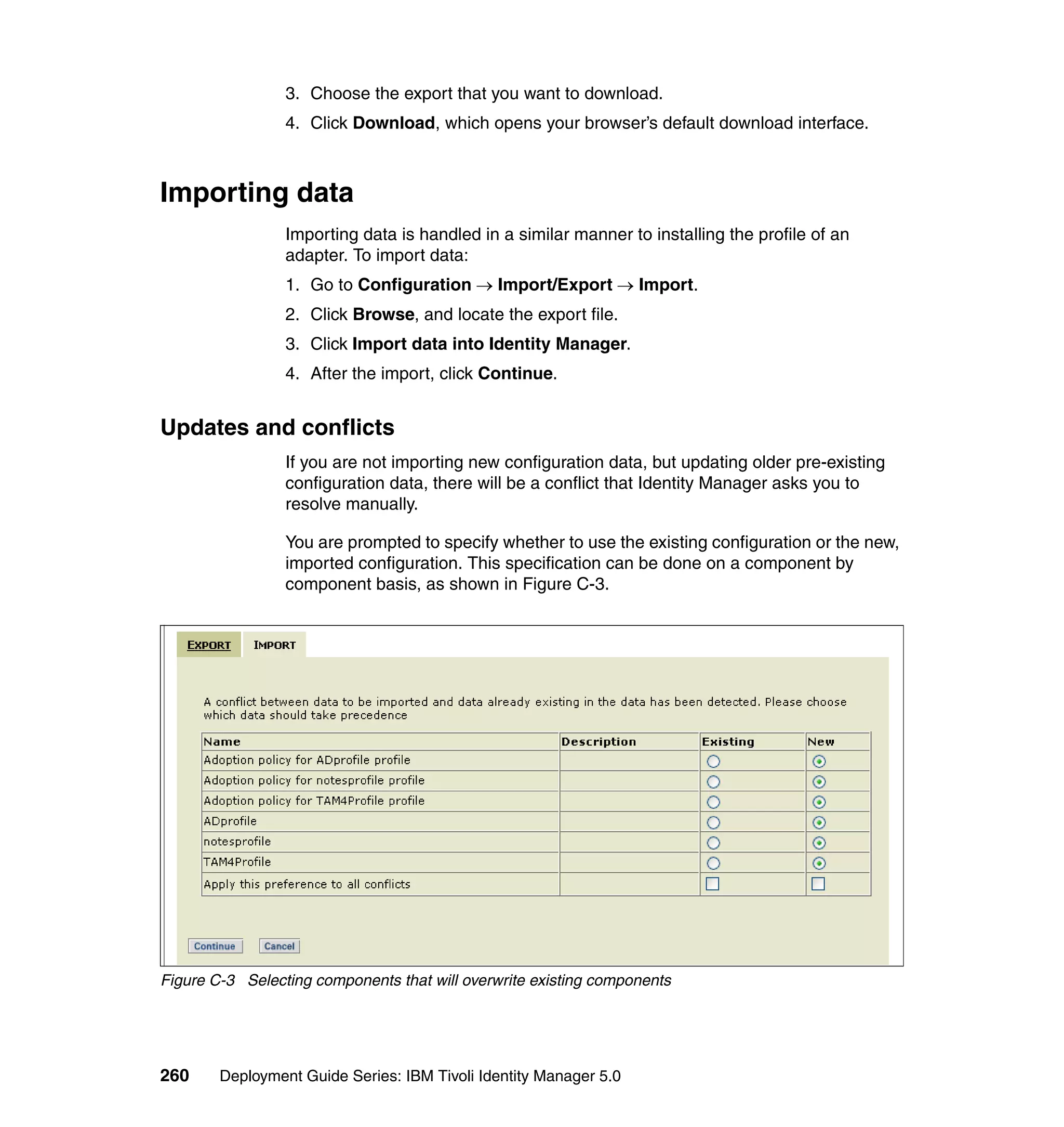 3. Choose the export that you want to download.
                 4. Click Download, which opens your browser’s default download interface.



Importing data
                 Importing data is handled in a similar manner to installing the profile of an
                 adapter. To import data:
                 1. Go to Configuration → Import/Export → Import.
                 2. Click Browse, and locate the export file.
                 3. Click Import data into Identity Manager.
                 4. After the import, click Continue.


Updates and conflicts
                 If you are not importing new configuration data, but updating older pre-existing
                 configuration data, there will be a conflict that Identity Manager asks you to
                 resolve manually.

                 You are prompted to specify whether to use the existing configuration or the new,
                 imported configuration. This specification can be done on a component by
                 component basis, as shown in Figure C-3.




Figure C-3 Selecting components that will overwrite existing components




260     Deployment Guide Series: IBM Tivoli Identity Manager 5.0
 