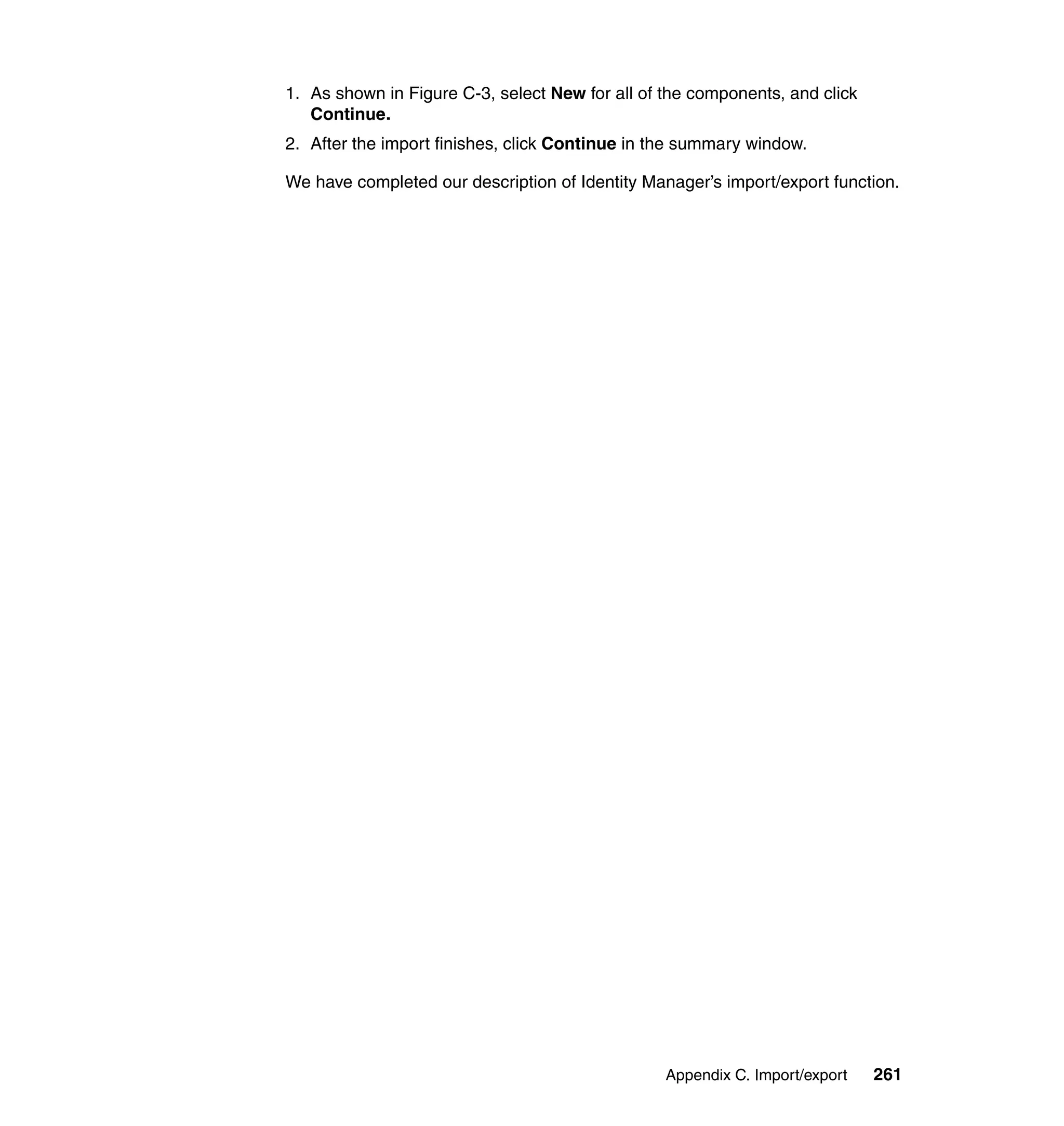 1. As shown in Figure C-3, select New for all of the components, and click
   Continue.
2. After the import finishes, click Continue in the summary window.

We have completed our description of Identity Manager’s import/export function.




                                                 Appendix C. Import/export   261
 