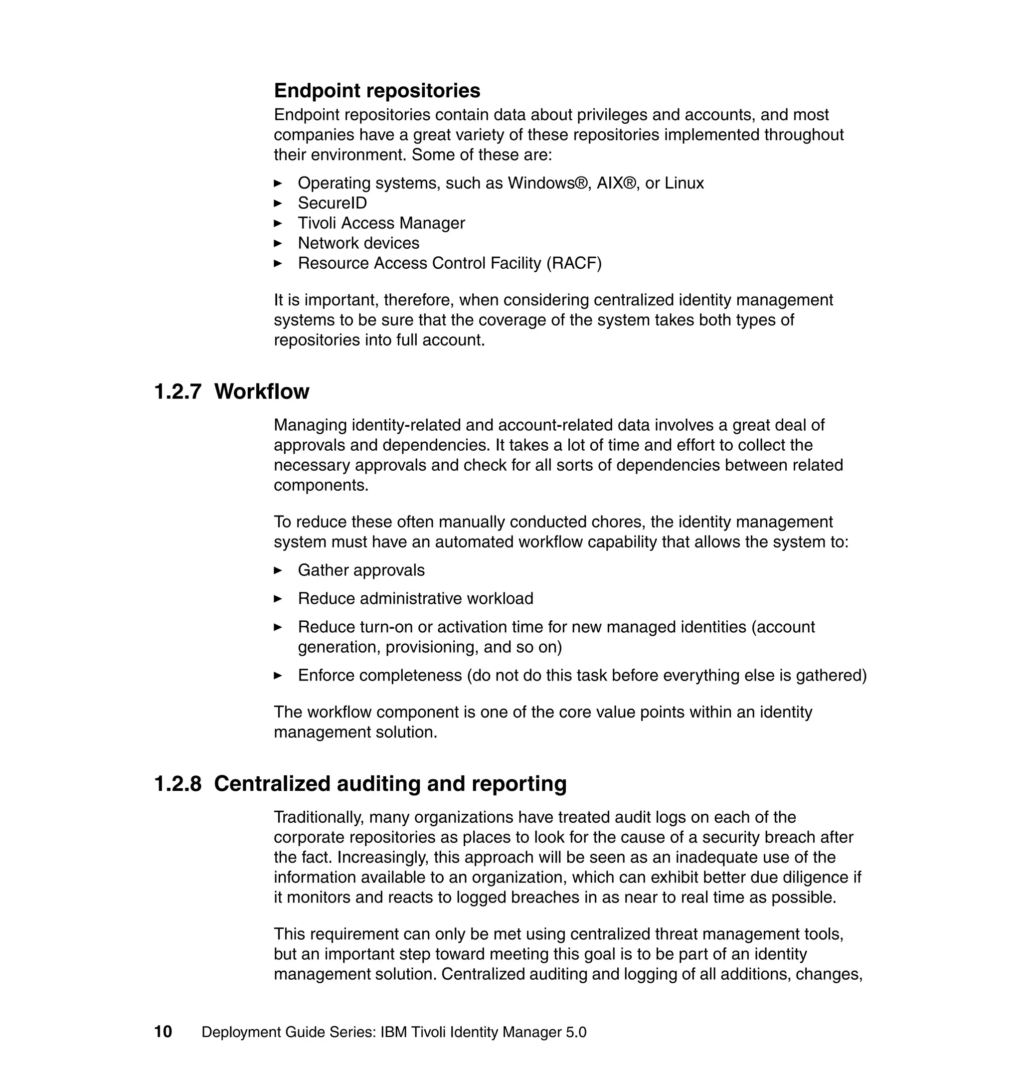 Endpoint repositories
               Endpoint repositories contain data about privileges and accounts, and most
               companies have a great variety of these repositories implemented throughout
               their environment. Some of these are:
                   Operating systems, such as Windows®, AIX®, or Linux
                   SecureID
                   Tivoli Access Manager
                   Network devices
                   Resource Access Control Facility (RACF)

               It is important, therefore, when considering centralized identity management
               systems to be sure that the coverage of the system takes both types of
               repositories into full account.


1.2.7 Workflow
               Managing identity-related and account-related data involves a great deal of
               approvals and dependencies. It takes a lot of time and effort to collect the
               necessary approvals and check for all sorts of dependencies between related
               components.

               To reduce these often manually conducted chores, the identity management
               system must have an automated workflow capability that allows the system to:
                   Gather approvals
                   Reduce administrative workload
                   Reduce turn-on or activation time for new managed identities (account
                   generation, provisioning, and so on)
                   Enforce completeness (do not do this task before everything else is gathered)

               The workflow component is one of the core value points within an identity
               management solution.


1.2.8 Centralized auditing and reporting
               Traditionally, many organizations have treated audit logs on each of the
               corporate repositories as places to look for the cause of a security breach after
               the fact. Increasingly, this approach will be seen as an inadequate use of the
               information available to an organization, which can exhibit better due diligence if
               it monitors and reacts to logged breaches in as near to real time as possible.

               This requirement can only be met using centralized threat management tools,
               but an important step toward meeting this goal is to be part of an identity
               management solution. Centralized auditing and logging of all additions, changes,


10   Deployment Guide Series: IBM Tivoli Identity Manager 5.0
 