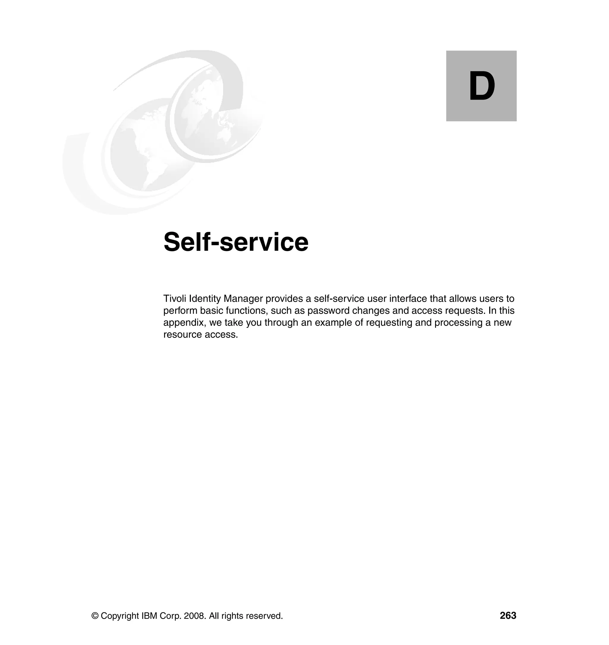 D


  Appendix D.    Self-service
                 Tivoli Identity Manager provides a self-service user interface that allows users to
                 perform basic functions, such as password changes and access requests. In this
                 appendix, we take you through an example of requesting and processing a new
                 resource access.




© Copyright IBM Corp. 2008. All rights reserved.                                                263
 