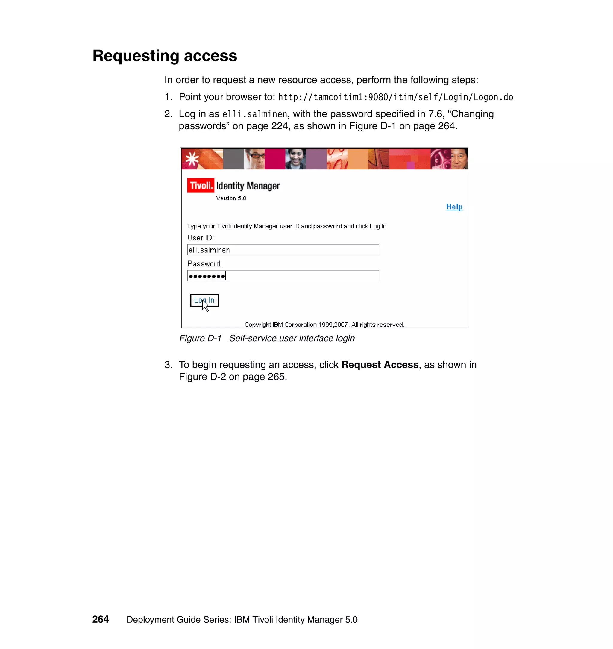 Requesting access
               In order to request a new resource access, perform the following steps:
               1. Point your browser to: http://tamcoitim1:9080/itim/self/Login/Logon.do
               2. Log in as elli.salminen, with the password specified in 7.6, “Changing
                  passwords” on page 224, as shown in Figure D-1 on page 264.




                  Figure D-1 Self-service user interface login

               3. To begin requesting an access, click Request Access, as shown in
                  Figure D-2 on page 265.




264   Deployment Guide Series: IBM Tivoli Identity Manager 5.0
 