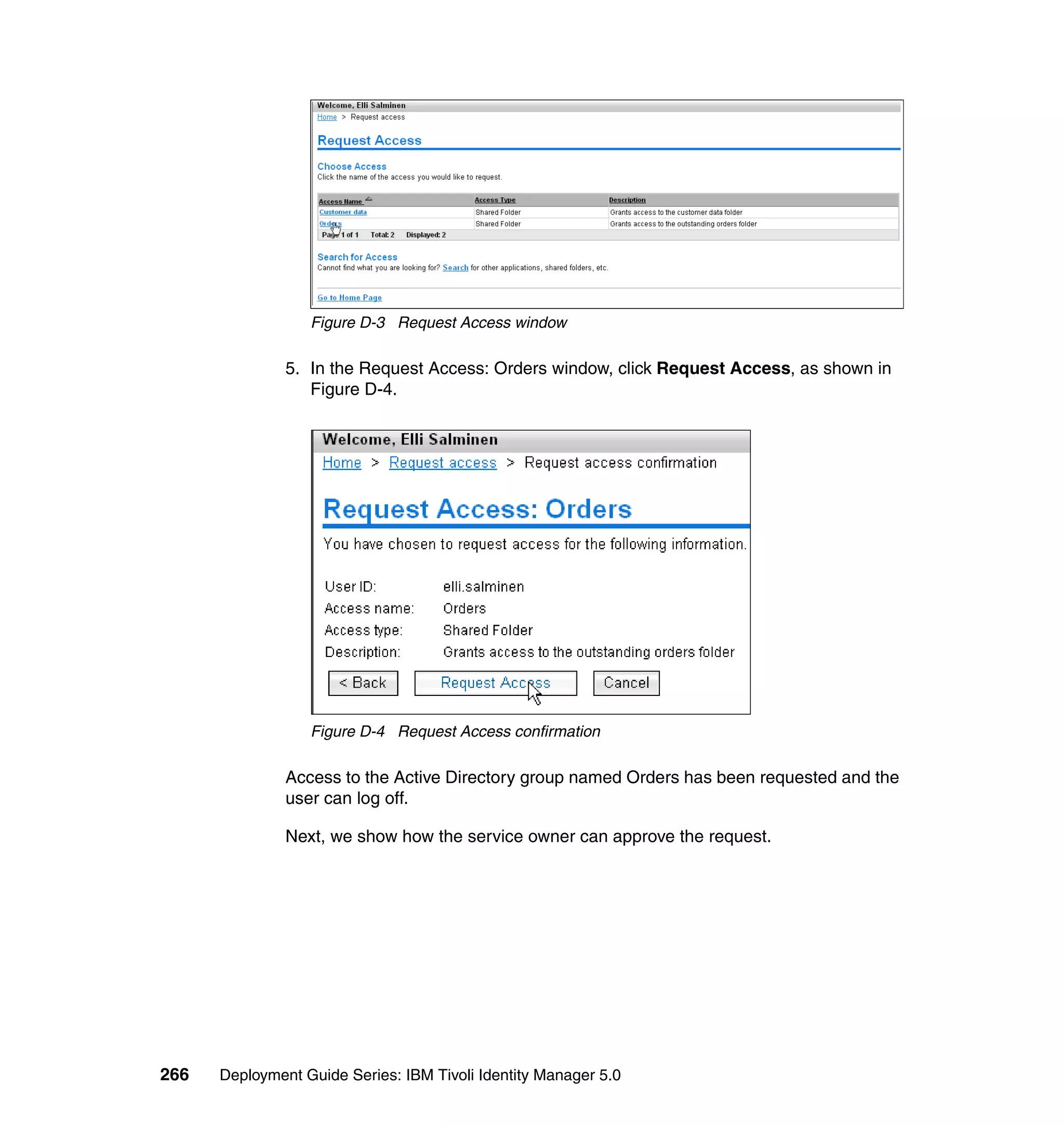 Figure D-3 Request Access window

               5. In the Request Access: Orders window, click Request Access, as shown in
                  Figure D-4.




                  Figure D-4 Request Access confirmation

               Access to the Active Directory group named Orders has been requested and the
               user can log off.

               Next, we show how the service owner can approve the request.




266   Deployment Guide Series: IBM Tivoli Identity Manager 5.0
 