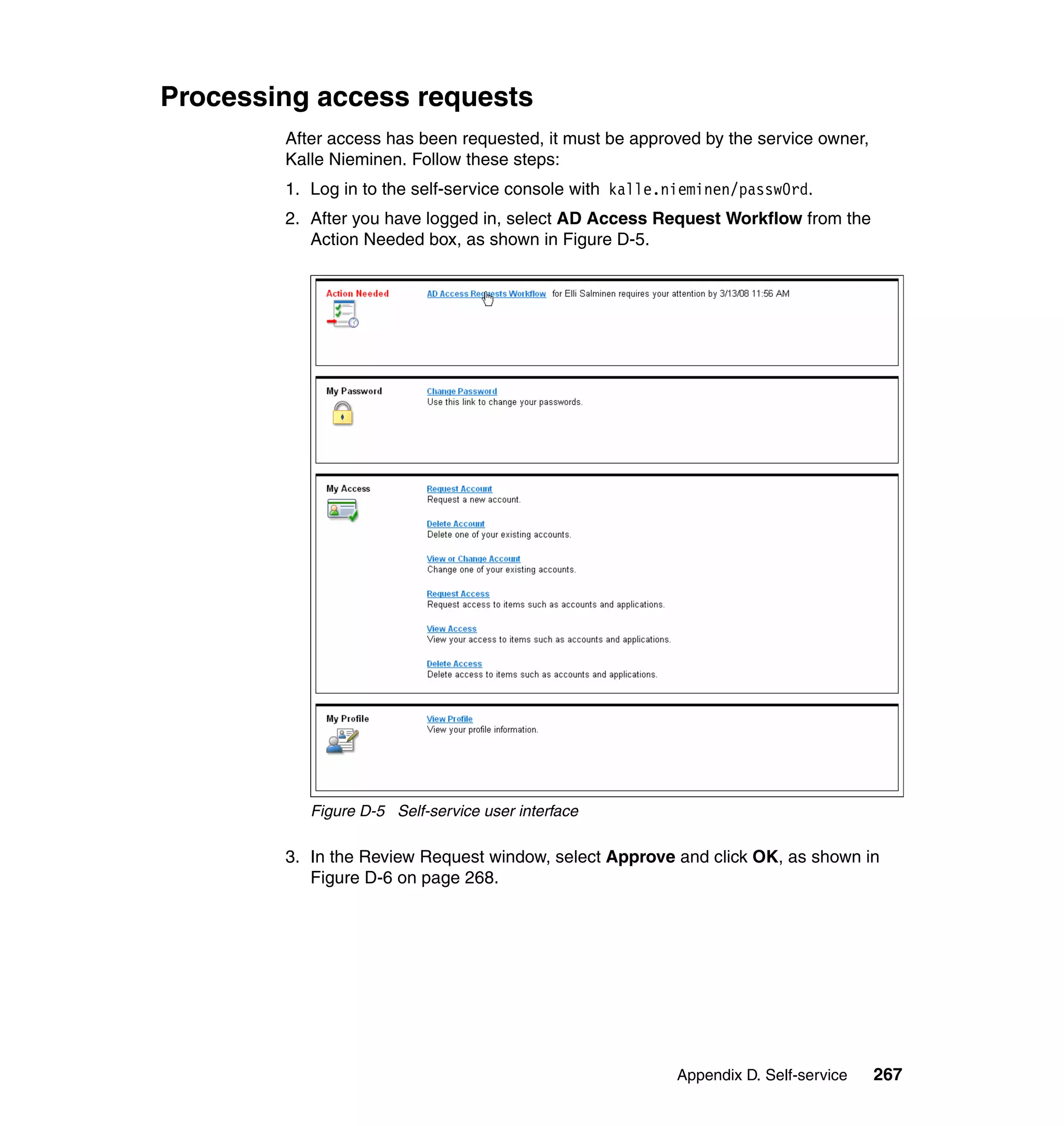 Processing access requests
        After access has been requested, it must be approved by the service owner,
        Kalle Nieminen. Follow these steps:
        1. Log in to the self-service console with kalle.nieminen/passw0rd.
        2. After you have logged in, select AD Access Request Workflow from the
           Action Needed box, as shown in Figure D-5.




           Figure D-5 Self-service user interface

        3. In the Review Request window, select Approve and click OK, as shown in
           Figure D-6 on page 268.




                                                         Appendix D. Self-service    267
 