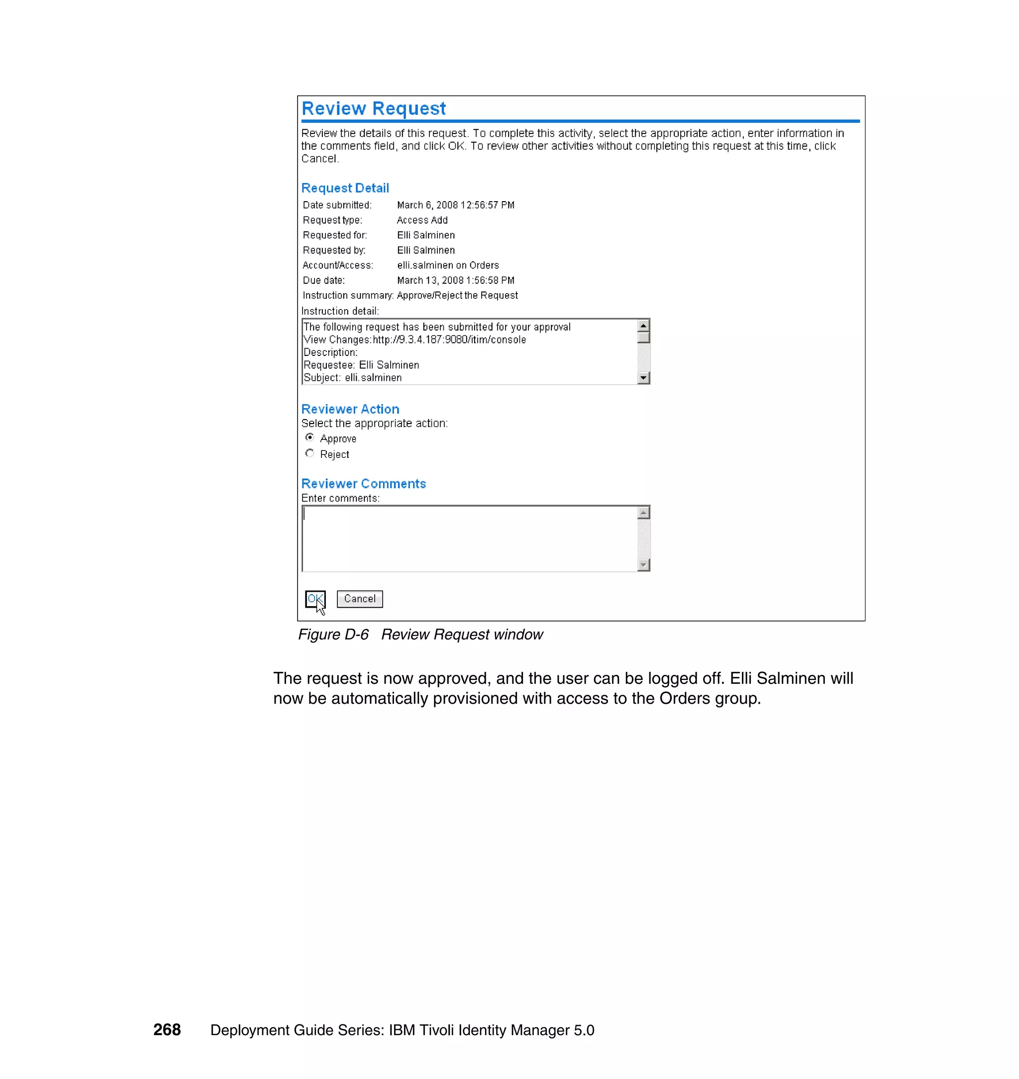 Figure D-6 Review Request window

               The request is now approved, and the user can be logged off. Elli Salminen will
               now be automatically provisioned with access to the Orders group.




268   Deployment Guide Series: IBM Tivoli Identity Manager 5.0
 