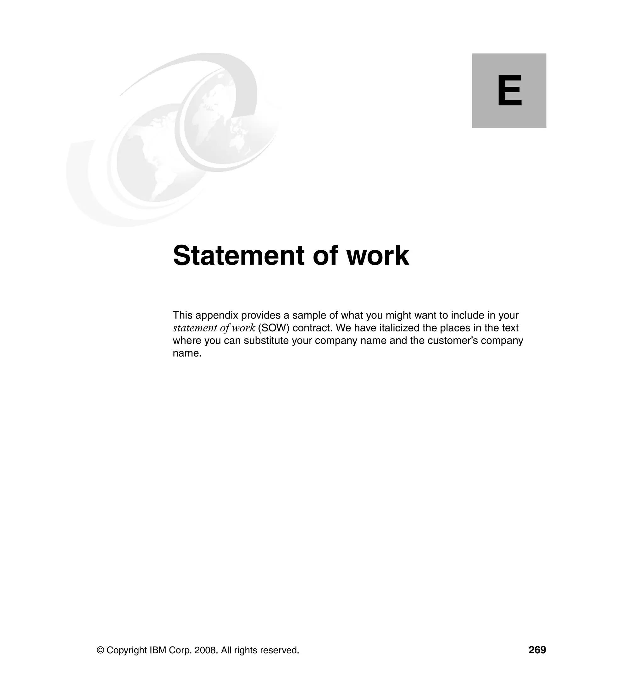 E


  Appendix E.    Statement of work
                 This appendix provides a sample of what you might want to include in your
                 statement of work (SOW) contract. We have italicized the places in the text
                 where you can substitute your company name and the customer’s company
                 name.




© Copyright IBM Corp. 2008. All rights reserved.                                               269
 