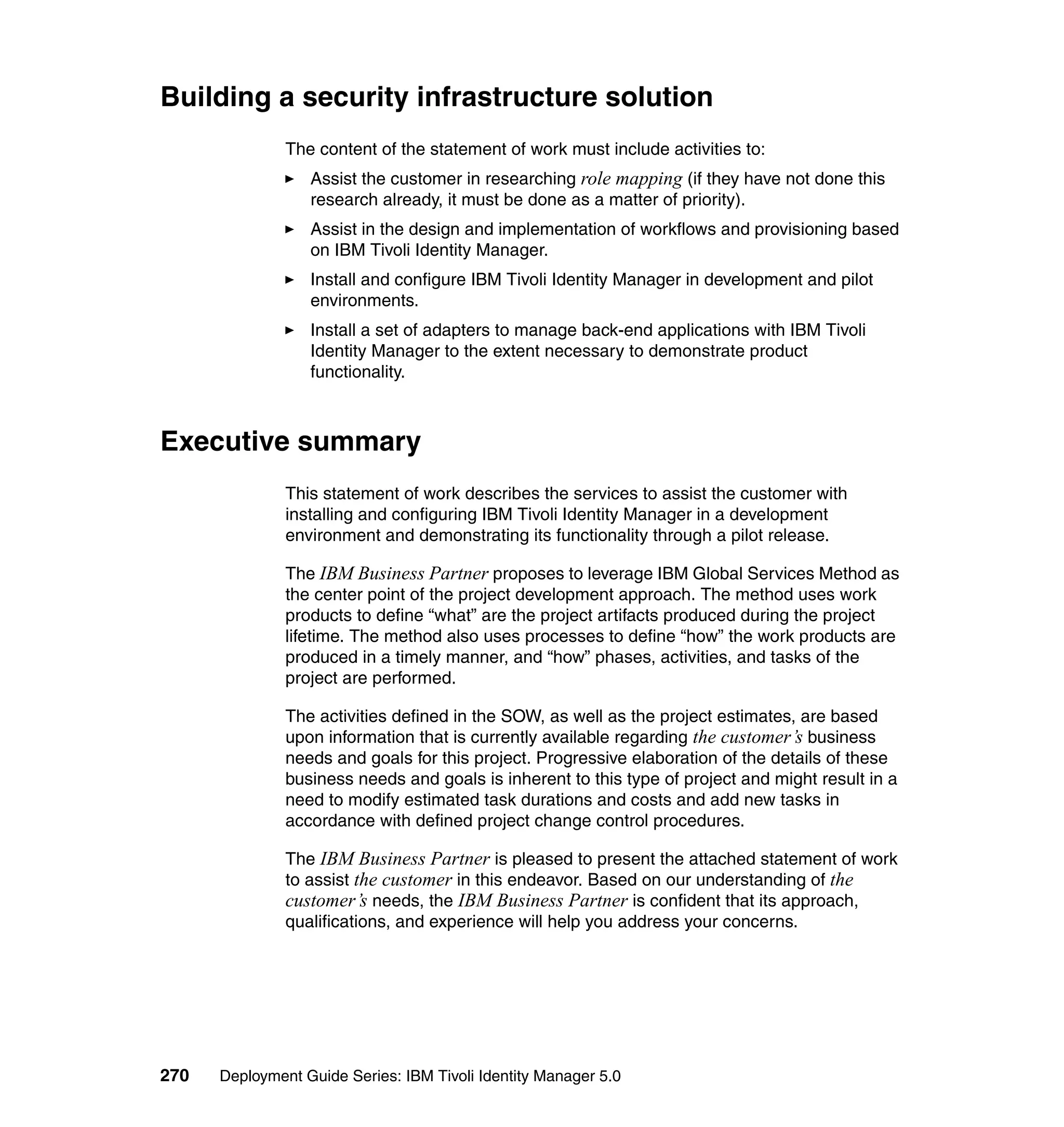 Building a security infrastructure solution
               The content of the statement of work must include activities to:
                  Assist the customer in researching role mapping (if they have not done this
                  research already, it must be done as a matter of priority).
                  Assist in the design and implementation of workflows and provisioning based
                  on IBM Tivoli Identity Manager.
                  Install and configure IBM Tivoli Identity Manager in development and pilot
                  environments.
                  Install a set of adapters to manage back-end applications with IBM Tivoli
                  Identity Manager to the extent necessary to demonstrate product
                  functionality.



Executive summary
               This statement of work describes the services to assist the customer with
               installing and configuring IBM Tivoli Identity Manager in a development
               environment and demonstrating its functionality through a pilot release.

               The IBM Business Partner proposes to leverage IBM Global Services Method as
               the center point of the project development approach. The method uses work
               products to define “what” are the project artifacts produced during the project
               lifetime. The method also uses processes to define “how” the work products are
               produced in a timely manner, and “how” phases, activities, and tasks of the
               project are performed.

               The activities defined in the SOW, as well as the project estimates, are based
               upon information that is currently available regarding the customer’s business
               needs and goals for this project. Progressive elaboration of the details of these
               business needs and goals is inherent to this type of project and might result in a
               need to modify estimated task durations and costs and add new tasks in
               accordance with defined project change control procedures.

               The IBM Business Partner is pleased to present the attached statement of work
               to assist the customer in this endeavor. Based on our understanding of the
               customer’s needs, the IBM Business Partner is confident that its approach,
               qualifications, and experience will help you address your concerns.




270   Deployment Guide Series: IBM Tivoli Identity Manager 5.0
 