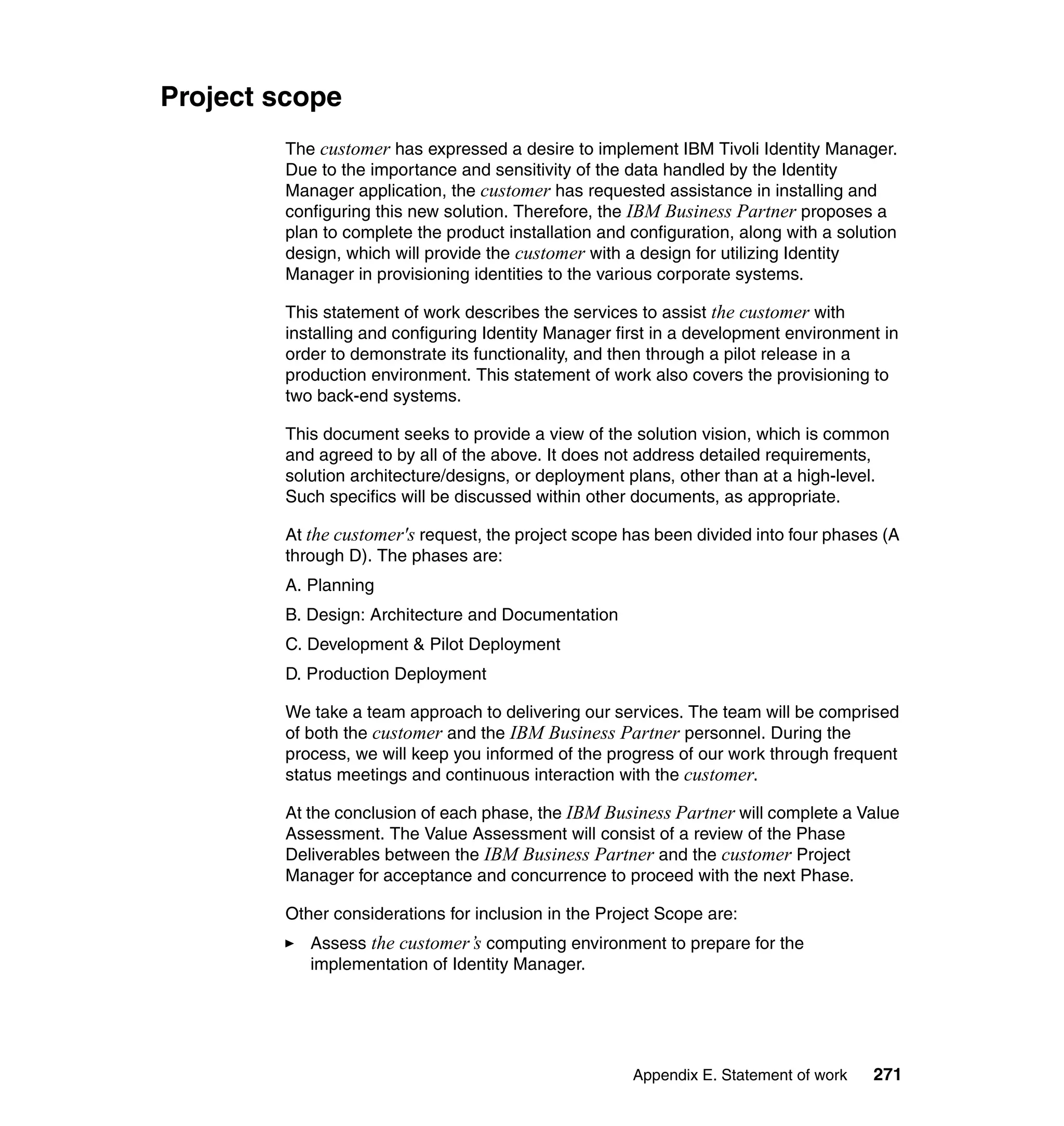 Project scope
        The customer has expressed a desire to implement IBM Tivoli Identity Manager.
        Due to the importance and sensitivity of the data handled by the Identity
        Manager application, the customer has requested assistance in installing and
        configuring this new solution. Therefore, the IBM Business Partner proposes a
        plan to complete the product installation and configuration, along with a solution
        design, which will provide the customer with a design for utilizing Identity
        Manager in provisioning identities to the various corporate systems.

        This statement of work describes the services to assist the customer with
        installing and configuring Identity Manager first in a development environment in
        order to demonstrate its functionality, and then through a pilot release in a
        production environment. This statement of work also covers the provisioning to
        two back-end systems.

        This document seeks to provide a view of the solution vision, which is common
        and agreed to by all of the above. It does not address detailed requirements,
        solution architecture/designs, or deployment plans, other than at a high-level.
        Such specifics will be discussed within other documents, as appropriate.

        At the customer's request, the project scope has been divided into four phases (A
        through D). The phases are:
        A. Planning
        B. Design: Architecture and Documentation
        C. Development & Pilot Deployment
        D. Production Deployment

        We take a team approach to delivering our services. The team will be comprised
        of both the customer and the IBM Business Partner personnel. During the
        process, we will keep you informed of the progress of our work through frequent
        status meetings and continuous interaction with the customer.

        At the conclusion of each phase, the IBM Business Partner will complete a Value
        Assessment. The Value Assessment will consist of a review of the Phase
        Deliverables between the IBM Business Partner and the customer Project
        Manager for acceptance and concurrence to proceed with the next Phase.

        Other considerations for inclusion in the Project Scope are:
           Assess the customer’s computing environment to prepare for the
           implementation of Identity Manager.




                                                      Appendix E. Statement of work   271
 