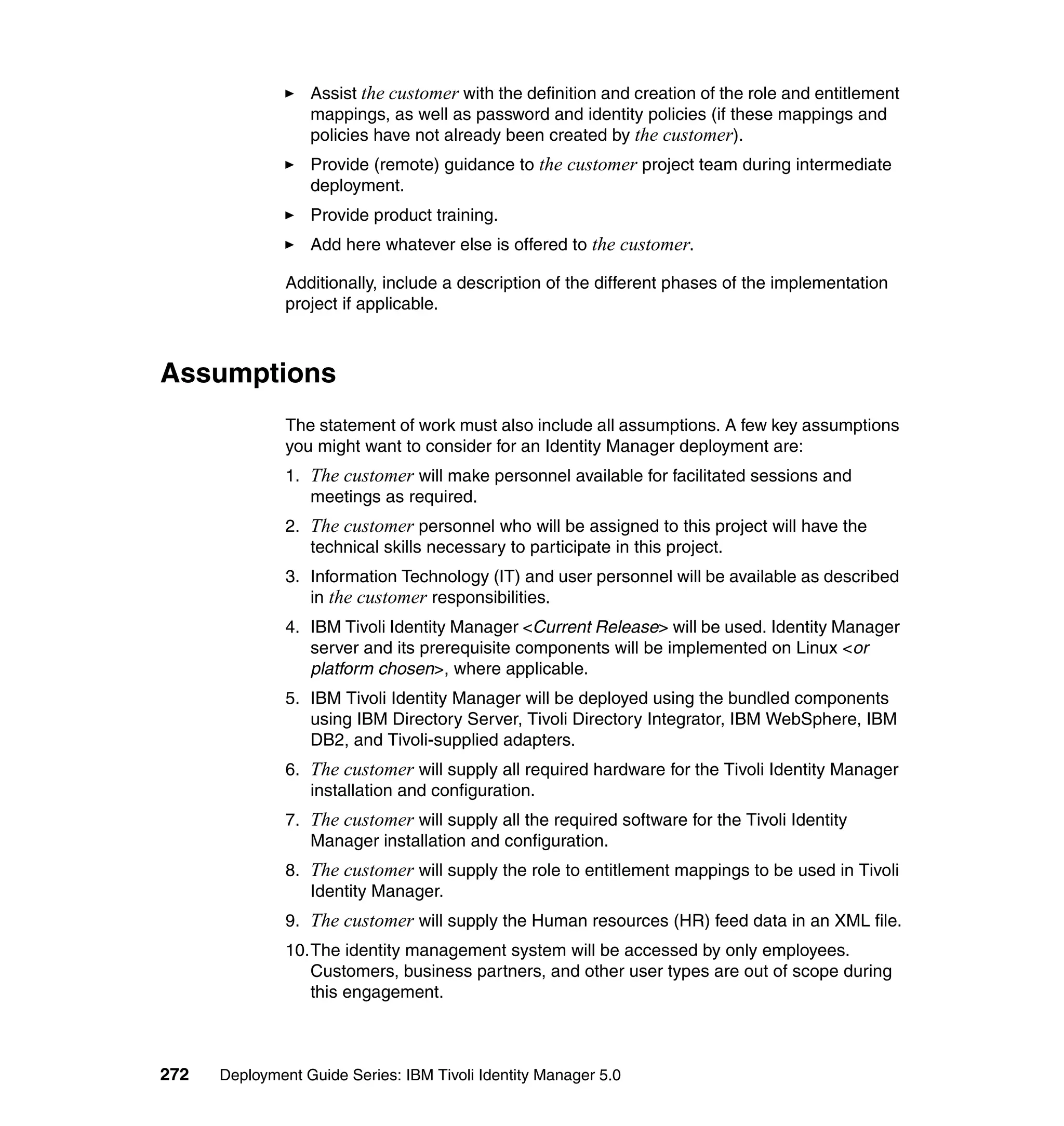 Assist the customer with the definition and creation of the role and entitlement
                  mappings, as well as password and identity policies (if these mappings and
                  policies have not already been created by the customer).
                  Provide (remote) guidance to the customer project team during intermediate
                  deployment.
                  Provide product training.
                  Add here whatever else is offered to the customer.

               Additionally, include a description of the different phases of the implementation
               project if applicable.



Assumptions
               The statement of work must also include all assumptions. A few key assumptions
               you might want to consider for an Identity Manager deployment are:
               1. The customer will make personnel available for facilitated sessions and
                  meetings as required.
               2. The customer personnel who will be assigned to this project will have the
                  technical skills necessary to participate in this project.
               3. Information Technology (IT) and user personnel will be available as described
                  in the customer responsibilities.
               4. IBM Tivoli Identity Manager <Current Release> will be used. Identity Manager
                  server and its prerequisite components will be implemented on Linux <or
                  platform chosen>, where applicable.
               5. IBM Tivoli Identity Manager will be deployed using the bundled components
                  using IBM Directory Server, Tivoli Directory Integrator, IBM WebSphere, IBM
                  DB2, and Tivoli-supplied adapters.
               6. The customer will supply all required hardware for the Tivoli Identity Manager
                  installation and configuration.
               7. The customer will supply all the required software for the Tivoli Identity
                  Manager installation and configuration.
               8. The customer will supply the role to entitlement mappings to be used in Tivoli
                  Identity Manager.
               9. The customer will supply the Human resources (HR) feed data in an XML file.
               10.The identity management system will be accessed by only employees.
                  Customers, business partners, and other user types are out of scope during
                  this engagement.



272   Deployment Guide Series: IBM Tivoli Identity Manager 5.0
 