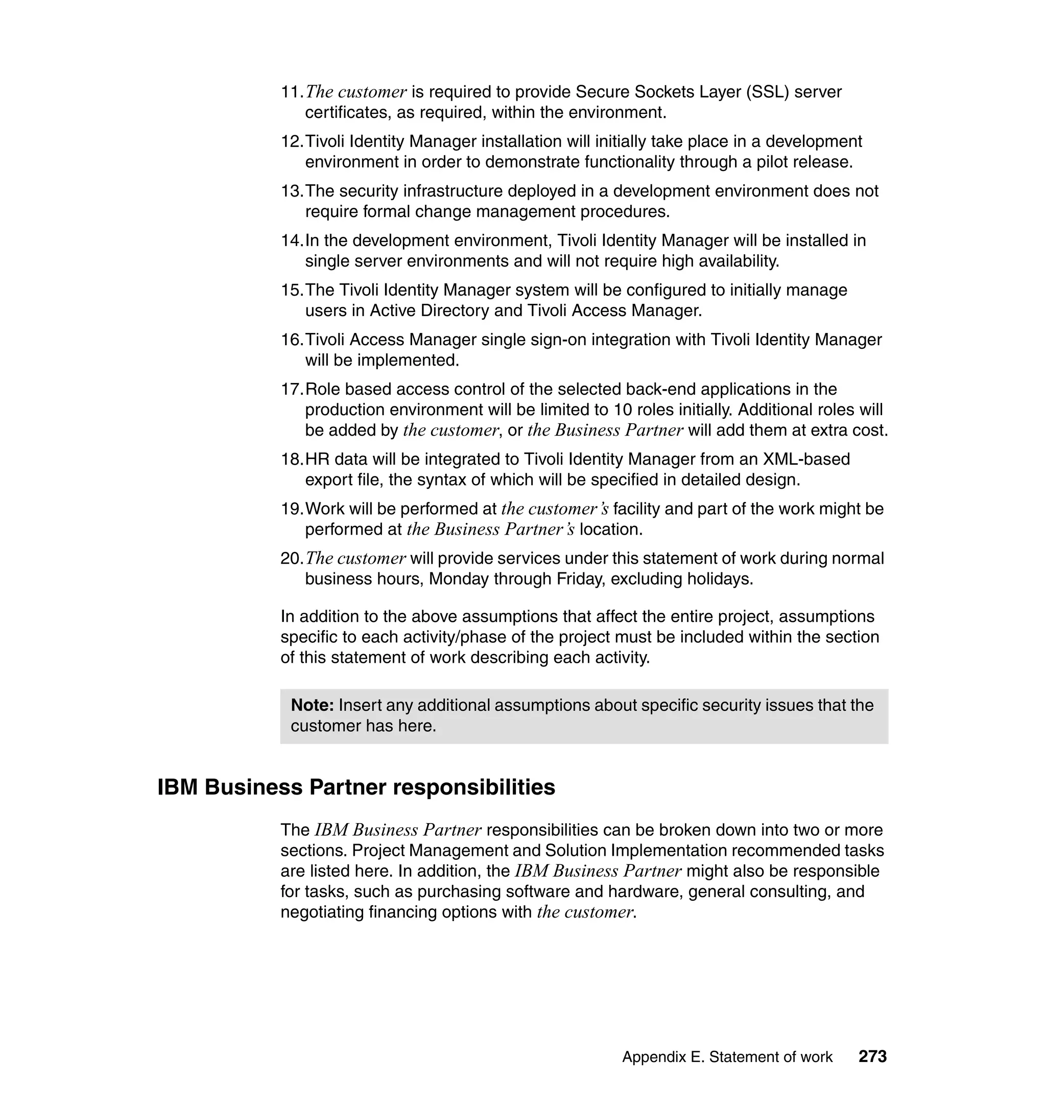 11. The customer is required to provide Secure Sockets Layer (SSL) server
               certificates, as required, within the environment.
           12.Tivoli Identity Manager installation will initially take place in a development
              environment in order to demonstrate functionality through a pilot release.
           13.The security infrastructure deployed in a development environment does not
              require formal change management procedures.
           14.In the development environment, Tivoli Identity Manager will be installed in
              single server environments and will not require high availability.
           15.The Tivoli Identity Manager system will be configured to initially manage
              users in Active Directory and Tivoli Access Manager.
           16.Tivoli Access Manager single sign-on integration with Tivoli Identity Manager
              will be implemented.
           17.Role based access control of the selected back-end applications in the
              production environment will be limited to 10 roles initially. Additional roles will
              be added by the customer, or the Business Partner will add them at extra cost.
           18.HR data will be integrated to Tivoli Identity Manager from an XML-based
              export file, the syntax of which will be specified in detailed design.
           19.Work will be performed at the customer’s facility and part of the work might be
              performed at the Business Partner’s location.
           20. The customer will provide services under this statement of work during normal
               business hours, Monday through Friday, excluding holidays.

           In addition to the above assumptions that affect the entire project, assumptions
           specific to each activity/phase of the project must be included within the section
           of this statement of work describing each activity.

            Note: Insert any additional assumptions about specific security issues that the
            customer has here.


IBM Business Partner responsibilities
           The IBM Business Partner responsibilities can be broken down into two or more
           sections. Project Management and Solution Implementation recommended tasks
           are listed here. In addition, the IBM Business Partner might also be responsible
           for tasks, such as purchasing software and hardware, general consulting, and
           negotiating financing options with the customer.




                                                           Appendix E. Statement of work    273
 