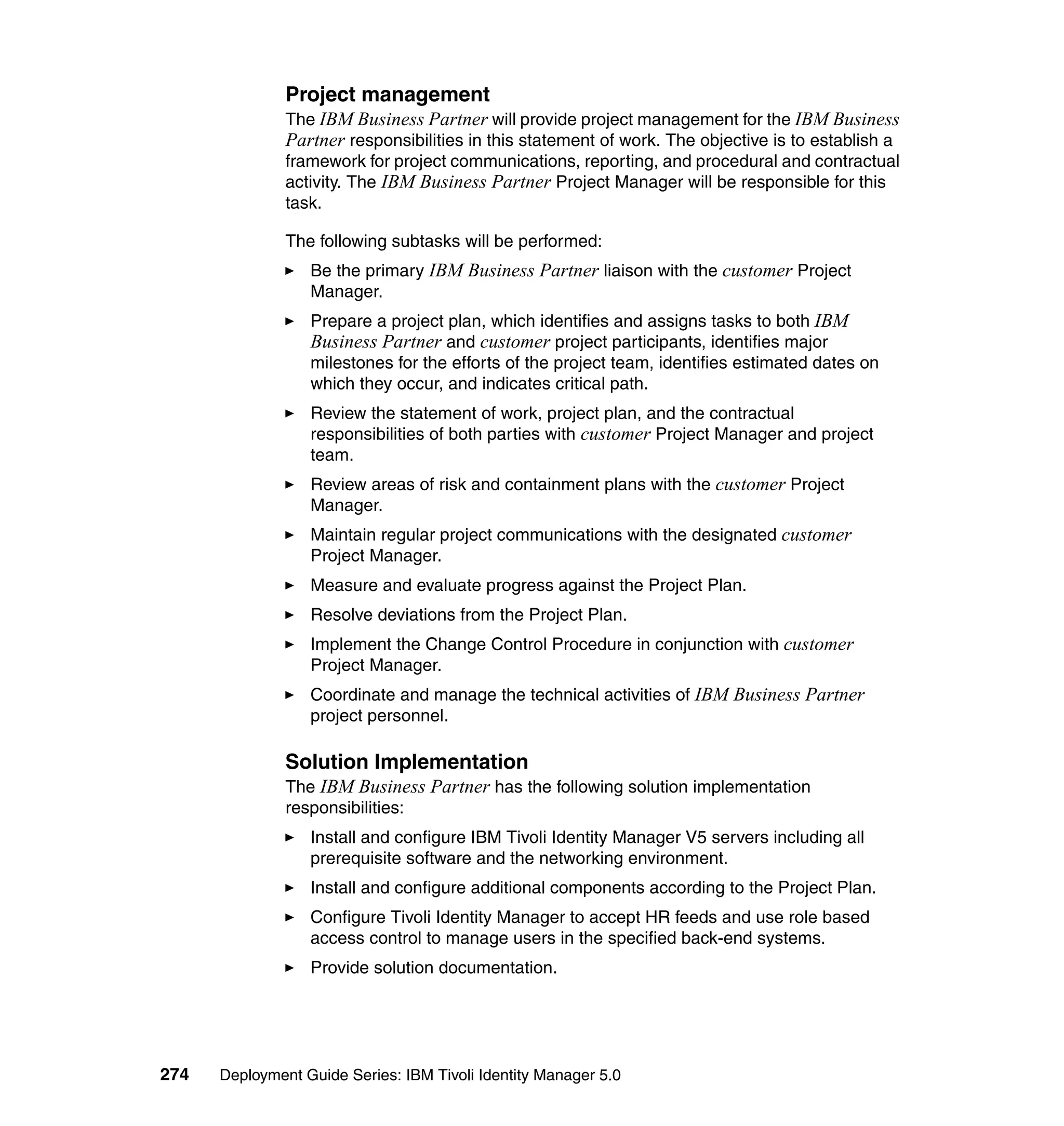Project management
               The IBM Business Partner will provide project management for the IBM Business
               Partner responsibilities in this statement of work. The objective is to establish a
               framework for project communications, reporting, and procedural and contractual
               activity. The IBM Business Partner Project Manager will be responsible for this
               task.

               The following subtasks will be performed:
                  Be the primary IBM Business Partner liaison with the customer Project
                  Manager.
                  Prepare a project plan, which identifies and assigns tasks to both IBM
                  Business Partner and customer project participants, identifies major
                  milestones for the efforts of the project team, identifies estimated dates on
                  which they occur, and indicates critical path.
                  Review the statement of work, project plan, and the contractual
                  responsibilities of both parties with customer Project Manager and project
                  team.
                  Review areas of risk and containment plans with the customer Project
                  Manager.
                  Maintain regular project communications with the designated customer
                  Project Manager.
                  Measure and evaluate progress against the Project Plan.
                  Resolve deviations from the Project Plan.
                  Implement the Change Control Procedure in conjunction with customer
                  Project Manager.
                  Coordinate and manage the technical activities of IBM Business Partner
                  project personnel.

               Solution Implementation
               The IBM Business Partner has the following solution implementation
               responsibilities:
                  Install and configure IBM Tivoli Identity Manager V5 servers including all
                  prerequisite software and the networking environment.
                  Install and configure additional components according to the Project Plan.
                  Configure Tivoli Identity Manager to accept HR feeds and use role based
                  access control to manage users in the specified back-end systems.
                  Provide solution documentation.




274   Deployment Guide Series: IBM Tivoli Identity Manager 5.0
 