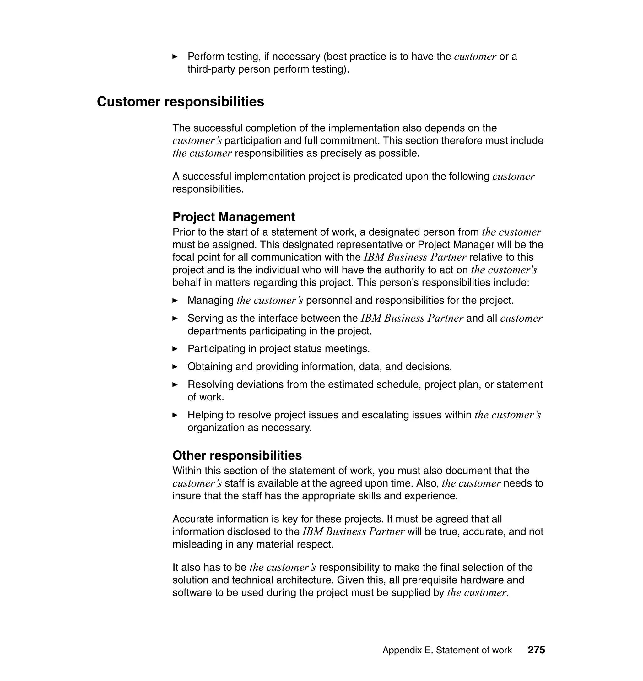 Perform testing, if necessary (best practice is to have the customer or a
              third-party person perform testing).


Customer responsibilities
           The successful completion of the implementation also depends on the
           customer’s participation and full commitment. This section therefore must include
           the customer responsibilities as precisely as possible.

           A successful implementation project is predicated upon the following customer
           responsibilities.

           Project Management
           Prior to the start of a statement of work, a designated person from the customer
           must be assigned. This designated representative or Project Manager will be the
           focal point for all communication with the IBM Business Partner relative to this
           project and is the individual who will have the authority to act on the customer's
           behalf in matters regarding this project. This person’s responsibilities include:
              Managing the customer’s personnel and responsibilities for the project.
              Serving as the interface between the IBM Business Partner and all customer
              departments participating in the project.
              Participating in project status meetings.
              Obtaining and providing information, data, and decisions.
              Resolving deviations from the estimated schedule, project plan, or statement
              of work.
              Helping to resolve project issues and escalating issues within the customer’s
              organization as necessary.

           Other responsibilities
           Within this section of the statement of work, you must also document that the
           customer’s staff is available at the agreed upon time. Also, the customer needs to
           insure that the staff has the appropriate skills and experience.

           Accurate information is key for these projects. It must be agreed that all
           information disclosed to the IBM Business Partner will be true, accurate, and not
           misleading in any material respect.

           It also has to be the customer’s responsibility to make the final selection of the
           solution and technical architecture. Given this, all prerequisite hardware and
           software to be used during the project must be supplied by the customer.




                                                          Appendix E. Statement of work    275
 
